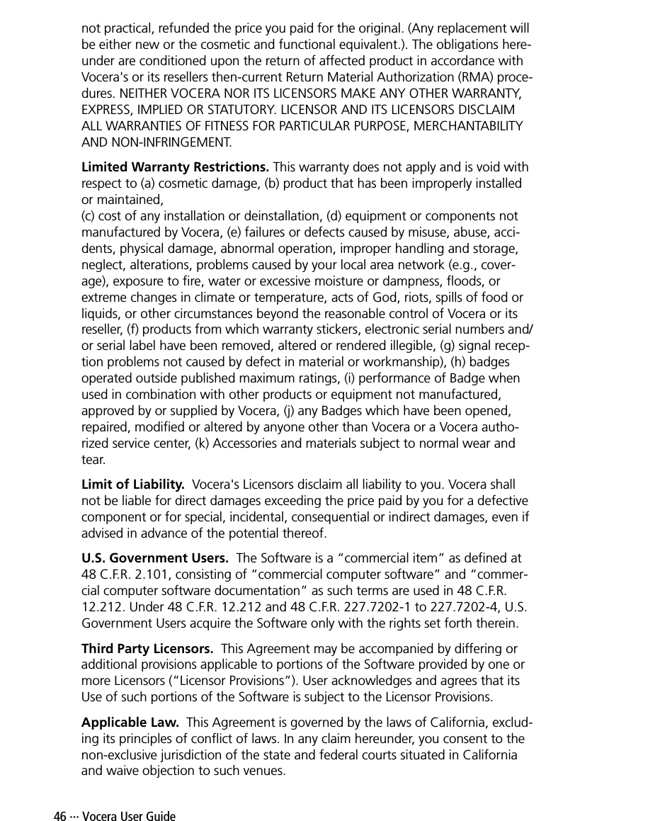 46 ··· Vocera User Guidenot practical, refunded the price you paid for the original. (Any replacement will be either new or the cosmetic and functional equivalent.). The obligations here-under are conditioned upon the return of affected product in accordance with Vocera&apos;s or its resellers then-current Return Material Authorization (RMA) proce-dures. NEITHER VOCERA NOR ITS LICENSORS MAKE ANY OTHER WARRANTY, EXPRESS, IMPLIED OR STATUTORY. LICENSOR AND ITS LICENSORS DISCLAIM ALL WARRANTIES OF FITNESS FOR PARTICULAR PURPOSE, MERCHANTABILITY AND NON-INFRINGEMENT.Limited Warranty Restrictions. This warranty does not apply and is void with respect to (a) cosmetic damage, (b) product that has been improperly installed or maintained, (c) cost of any installation or deinstallation, (d) equipment or components not manufactured by Vocera, (e) failures or defects caused by misuse, abuse, acci-dents, physical damage, abnormal operation, improper handling and storage, neglect, alterations, problems caused by your local area network (e.g., cover-age), exposure to fire, water or excessive moisture or dampness, floods, or extreme changes in climate or temperature, acts of God, riots, spills of food or liquids, or other circumstances beyond the reasonable control of Vocera or its reseller, (f) products from which warranty stickers, electronic serial numbers and/or serial label have been removed, altered or rendered illegible, (g) signal recep-tion problems not caused by defect in material or workmanship), (h) badges operated outside published maximum ratings, (i) performance of Badge when used in combination with other products or equipment not manufactured, approved by or supplied by Vocera, (j) any Badges which have been opened, repaired, modified or altered by anyone other than Vocera or a Vocera autho-rized service center, (k) Accessories and materials subject to normal wear and tear. Limit of Liability.  Vocera&apos;s Licensors disclaim all liability to you. Vocera shall not be liable for direct damages exceeding the price paid by you for a defective component or for special, incidental, consequential or indirect damages, even if advised in advance of the potential thereof.U.S. Government Users.  The Software is a “commercial item” as defined at 48 C.F.R. 2.101, consisting of “commercial computer software” and “commer-cial computer software documentation” as such terms are used in 48 C.F.R. 12.212. Under 48 C.F.R. 12.212 and 48 C.F.R. 227.7202-1 to 227.7202-4, U.S. Government Users acquire the Software only with the rights set forth therein.Third Party Licensors.  This Agreement may be accompanied by differing or additional provisions applicable to portions of the Software provided by one or more Licensors (“Licensor Provisions”). User acknowledges and agrees that its Use of such portions of the Software is subject to the Licensor Provisions. Applicable Law.  This Agreement is governed by the laws of California, exclud-ing its principles of conflict of laws. In any claim hereunder, you consent to the non-exclusive jurisdiction of the state and federal courts situated in California and waive objection to such venues.