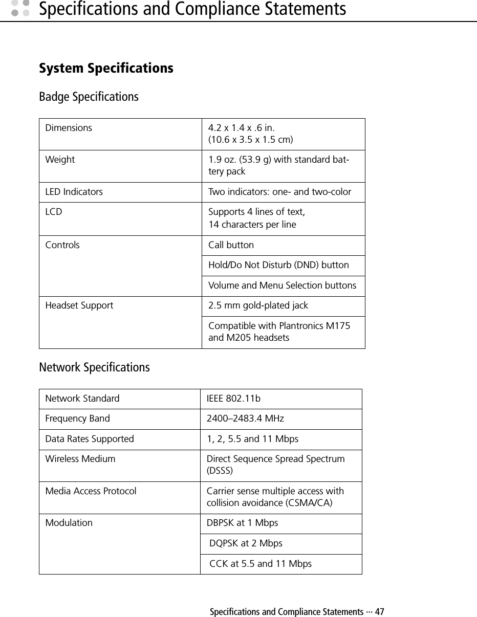  Specifications and Compliance Statements ··· 47Specifications and Compliance StatementsSystem SpecificationsBadge SpecificationsNetwork SpecificationsDimensions  4.2 x 1.4 x .6 in. (10.6 x 3.5 x 1.5 cm)Weight  1.9 oz. (53.9 g) with standard bat-tery packLED Indicators  Two indicators: one- and two-colorLCD Supports 4 lines of text,14 characters per lineControls Call buttonHold/Do Not Disturb (DND) buttonVolume and Menu Selection buttons Headset Support 2.5 mm gold-plated jack Compatible with Plantronics M175 and M205 headsetsNetwork Standard  IEEE 802.11bFrequency Band  2400–2483.4 MHzData Rates Supported  1, 2, 5.5 and 11 MbpsWireless Medium  Direct Sequence Spread Spectrum (DSSS)Media Access Protocol  Carrier sense multiple access with collision avoidance (CSMA/CA)Modulation  DBPSK at 1 Mbps  DQPSK at 2 Mbps CCK at 5.5 and 11 Mbps