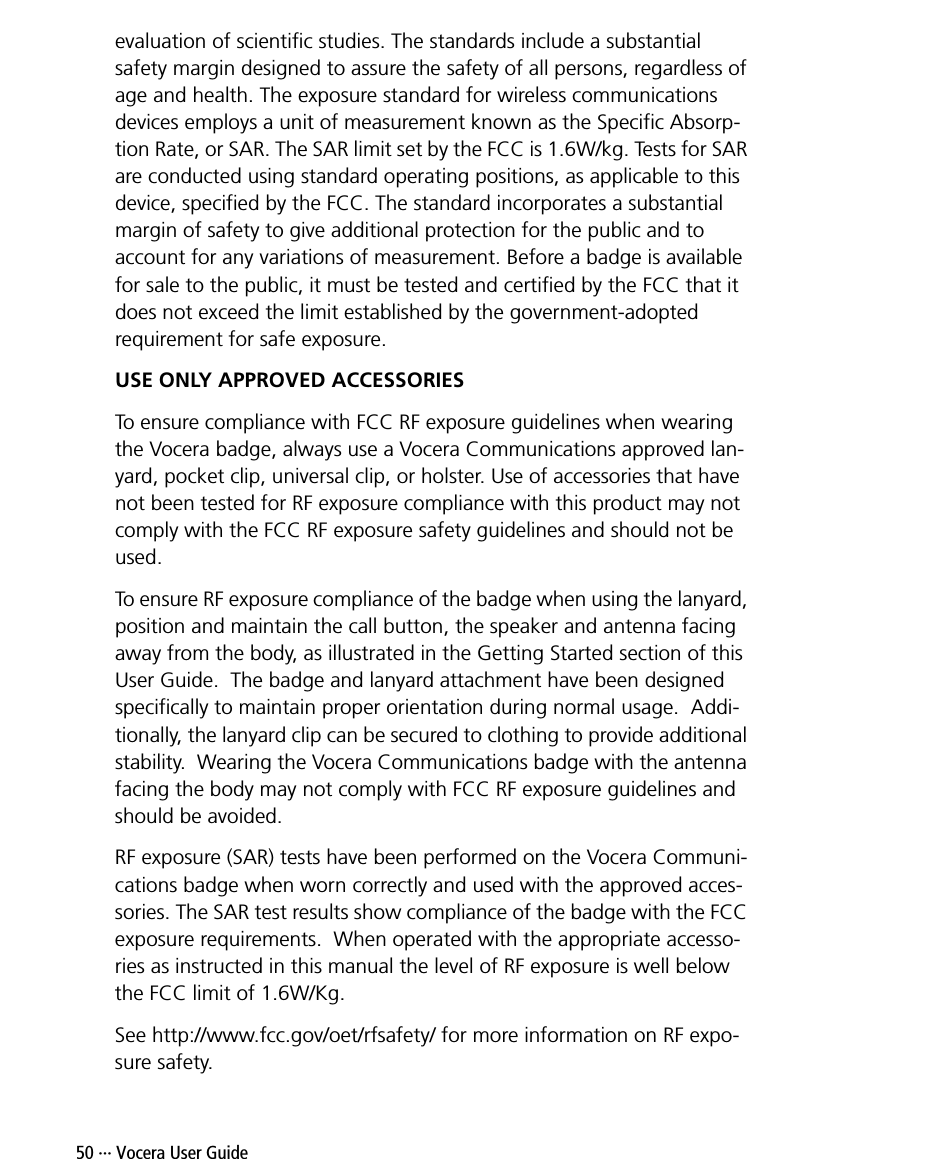 50 ··· Vocera User Guideevaluation of scientific studies. The standards include a substantial safety margin designed to assure the safety of all persons, regardless of age and health. The exposure standard for wireless communications devices employs a unit of measurement known as the Specific Absorp-tion Rate, or SAR. The SAR limit set by the FCC is 1.6W/kg. Tests for SAR are conducted using standard operating positions, as applicable to this device, specified by the FCC. The standard incorporates a substantial margin of safety to give additional protection for the public and to account for any variations of measurement. Before a badge is available for sale to the public, it must be tested and certified by the FCC that it does not exceed the limit established by the government-adopted requirement for safe exposure. USE ONLY APPROVED ACCESSORIESTo ensure compliance with FCC RF exposure guidelines when wearing the Vocera badge, always use a Vocera Communications approved lan-yard, pocket clip, universal clip, or holster. Use of accessories that have not been tested for RF exposure compliance with this product may not comply with the FCC RF exposure safety guidelines and should not be used.To ensure RF exposure compliance of the badge when using the lanyard, position and maintain the call button, the speaker and antenna facing away from the body, as illustrated in the Getting Started section of this User Guide.  The badge and lanyard attachment have been designed specifically to maintain proper orientation during normal usage.  Addi-tionally, the lanyard clip can be secured to clothing to provide additional stability.  Wearing the Vocera Communications badge with the antenna facing the body may not comply with FCC RF exposure guidelines and should be avoided.RF exposure (SAR) tests have been performed on the Vocera Communi-cations badge when worn correctly and used with the approved acces-sories. The SAR test results show compliance of the badge with the FCC exposure requirements.  When operated with the appropriate accesso-ries as instructed in this manual the level of RF exposure is well below the FCC limit of 1.6W/Kg.See http://www.fcc.gov/oet/rfsafety/ for more information on RF expo-sure safety.