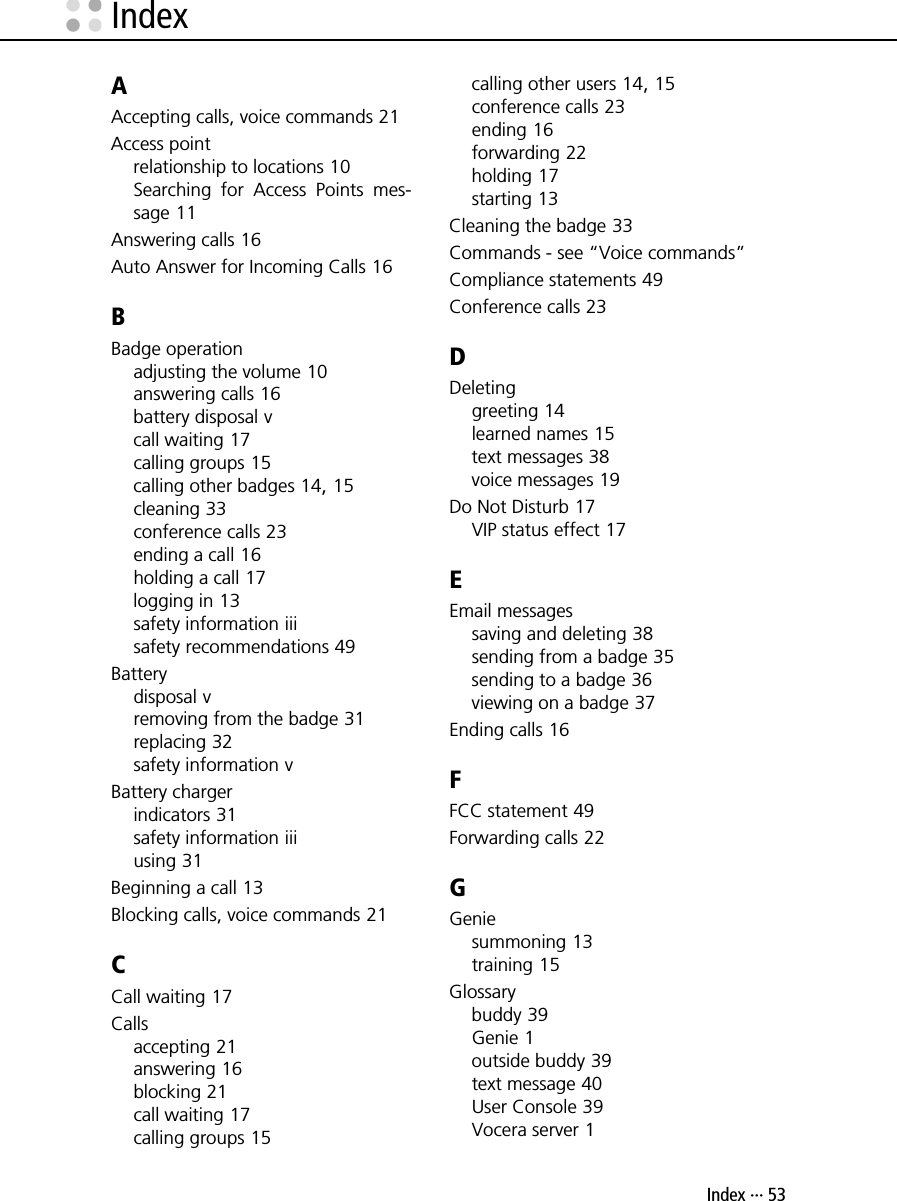 Index ··· 53AAccepting calls, voice commands 21Access pointrelationship to locations 10Searching for Access Points mes-sage 11Answering calls 16Auto Answer for Incoming Calls 16BBadge operationadjusting the volume 10answering calls 16battery disposal vcall waiting 17calling groups 15calling other badges 14, 15cleaning 33conference calls 23ending a call 16holding a call 17logging in 13safety information iiisafety recommendations 49Batterydisposal vremoving from the badge 31replacing 32safety information vBattery chargerindicators 31safety information iiiusing 31Beginning a call 13Blocking calls, voice commands 21CCall waiting 17Callsaccepting 21answering 16blocking 21call waiting 17calling groups 15calling other users 14, 15conference calls 23ending 16forwarding 22holding 17starting 13Cleaning the badge 33Commands - see “Voice commands”Compliance statements 49Conference calls 23DDeletinggreeting 14learned names 15text messages 38voice messages 19Do Not Disturb 17VIP status effect 17EEmail messagessaving and deleting 38sending from a badge 35sending to a badge 36viewing on a badge 37Ending calls 16FFCC statement 49Forwarding calls 22GGeniesummoning 13training 15Glossarybuddy 39Genie 1outside buddy 39text message 40User Console 39Vocera server 1Index