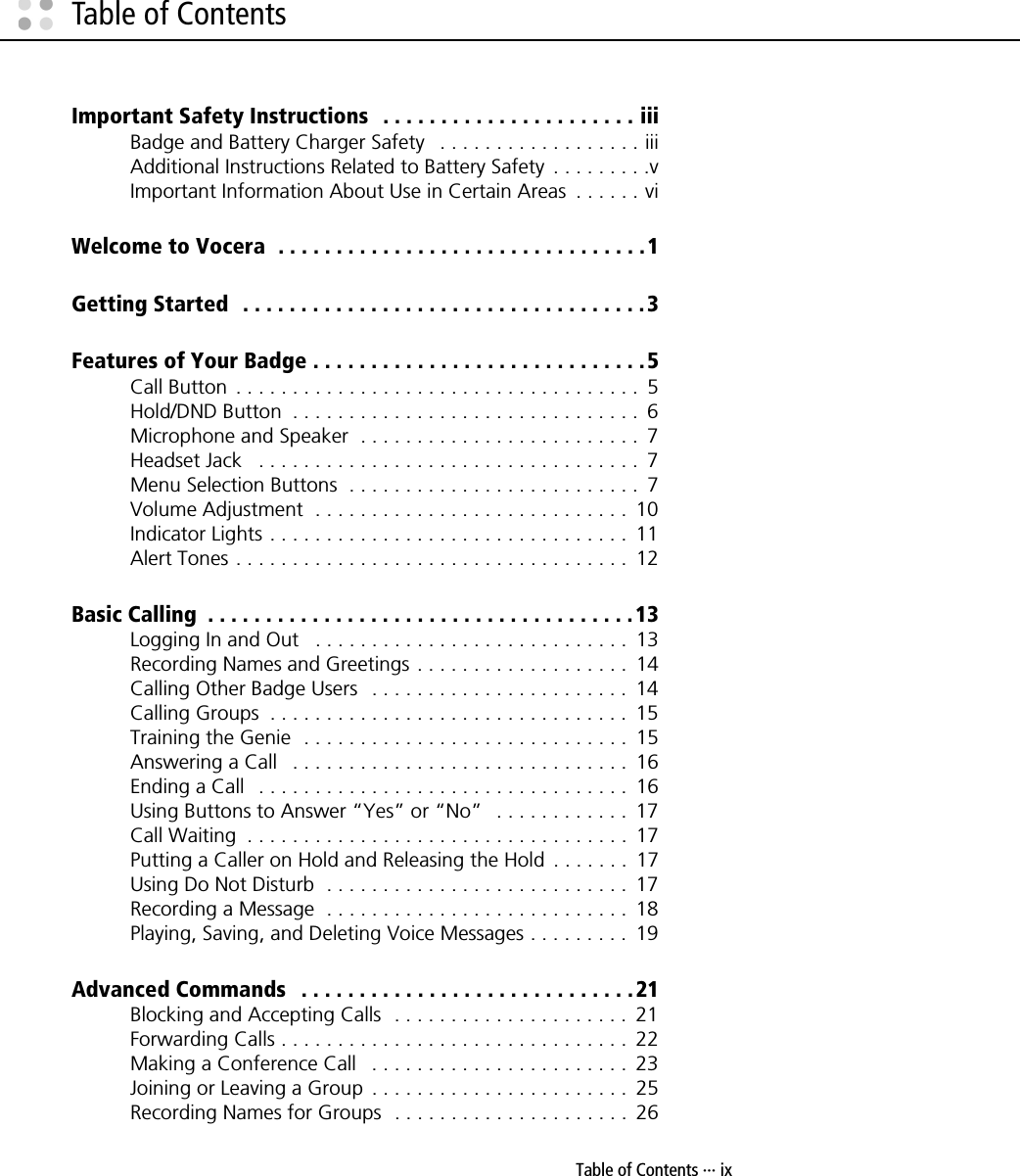 Table of Contents ··· ixTable of ContentsImportant Safety Instructions   . . . . . . . . . . . . . . . . . . . . . . iiiBadge and Battery Charger Safety   . . . . . . . . . . . . . . . . . . iiiAdditional Instructions Related to Battery Safety  . . . . . . . . .vImportant Information About Use in Certain Areas  . . . . . . viWelcome to Vocera  . . . . . . . . . . . . . . . . . . . . . . . . . . . . . . . .1Getting Started  . . . . . . . . . . . . . . . . . . . . . . . . . . . . . . . . . . .3Features of Your Badge . . . . . . . . . . . . . . . . . . . . . . . . . . . . . 5Call Button  . . . . . . . . . . . . . . . . . . . . . . . . . . . . . . . . . . . .  5Hold/DND Button  . . . . . . . . . . . . . . . . . . . . . . . . . . . . . . .  6Microphone and Speaker  . . . . . . . . . . . . . . . . . . . . . . . . .  7Headset Jack   . . . . . . . . . . . . . . . . . . . . . . . . . . . . . . . . . .  7Menu Selection Buttons  . . . . . . . . . . . . . . . . . . . . . . . . . .  7Volume Adjustment  . . . . . . . . . . . . . . . . . . . . . . . . . . . .  10Indicator Lights . . . . . . . . . . . . . . . . . . . . . . . . . . . . . . . .  11Alert Tones . . . . . . . . . . . . . . . . . . . . . . . . . . . . . . . . . . .  12Basic Calling  . . . . . . . . . . . . . . . . . . . . . . . . . . . . . . . . . . . . . 13Logging In and Out   . . . . . . . . . . . . . . . . . . . . . . . . . . . .  13Recording Names and Greetings . . . . . . . . . . . . . . . . . . .  14Calling Other Badge Users   . . . . . . . . . . . . . . . . . . . . . . .  14Calling Groups  . . . . . . . . . . . . . . . . . . . . . . . . . . . . . . . .  15Training the Genie  . . . . . . . . . . . . . . . . . . . . . . . . . . . . .  15Answering a Call   . . . . . . . . . . . . . . . . . . . . . . . . . . . . . .  16Ending a Call   . . . . . . . . . . . . . . . . . . . . . . . . . . . . . . . . .  16Using Buttons to Answer “Yes” or “No”   . . . . . . . . . . . .  17Call Waiting  . . . . . . . . . . . . . . . . . . . . . . . . . . . . . . . . . .  17Putting a Caller on Hold and Releasing the Hold  . . . . . . .  17Using Do Not Disturb  . . . . . . . . . . . . . . . . . . . . . . . . . . .  17Recording a Message  . . . . . . . . . . . . . . . . . . . . . . . . . . .  18Playing, Saving, and Deleting Voice Messages . . . . . . . . .  19Advanced Commands   . . . . . . . . . . . . . . . . . . . . . . . . . . . . .21Blocking and Accepting Calls  . . . . . . . . . . . . . . . . . . . . .  21Forwarding Calls . . . . . . . . . . . . . . . . . . . . . . . . . . . . . . .  22Making a Conference Call   . . . . . . . . . . . . . . . . . . . . . . .  23Joining or Leaving a Group  . . . . . . . . . . . . . . . . . . . . . . .  25Recording Names for Groups  . . . . . . . . . . . . . . . . . . . . .  26