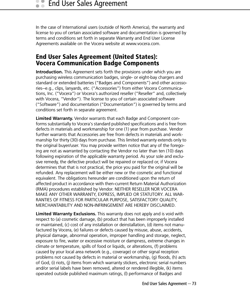  End User Sales Agreement ··· 73End User Sales AgreementIn the case of International users (outside of North America), the warranty and license to you of certain associated software and documentation is governed by terms and conditions set forth in separate Warranty and End User License Agreements available on the Vocera website at www.vocera.com.End User Sales Agreement (United States):Vocera Communication Badge ComponentsIntroduction. This Agreement sets forth the provisions under which you are purchasing wireless communication badges, single- or eight-bay chargers and standard or extended batteries (“Badges and Components”) and other accesso-ries--e.g., clips, lanyards, etc. (“Accessories”) from either Vocera Communica-tions, Inc. (“Vocera”) or Vocera&apos;s authorized reseller (“Reseller” and, collectively with Vocera, “Vendor”). The license to you of certain associated software (“Software”) and documentation (“Documentation”) is governed by terms and conditions set forth in separate agreement.Limited Warranty. Vendor warrants that each Badge and Component con-forms substantially to Vocera&apos;s standard published specifications and is free from defects in materials and workmanship for one (1) year from purchase. Vendor further warrants that Accessories are free from defects in materials and work-manship for thirty (30) days from purchase. This limited warranty extends only to the original buyer/user. You may provide written notice that any of the forego-ing are not as warranted by contacting the Vendor no later than ten (10) days following expiration of the applicable warranty period. As your sole and exclu-sive remedy, the defective product will be repaired or replaced or, if Vocera determines that that is not practical, the price you paid for the original will be refunded. Any replacement will be either new or the cosmetic and functional equivalent. The obligations hereunder are conditioned upon the return of affected product in accordance with then-current Return Material Authorization (RMA) procedures established by Vendor. NEITHER RESELLER NOR VOCERA MAKE ANY OTHER WARRANTY, EXPRESS, IMPLIED OR STATUTORY. ALL WAR-RANTIES OF FITNESS FOR PARTICULAR PURPOSE, SATISFACTORY QUALITY, MERCHANTABILITY AND NON-INFRINGEMENT ARE HEREBY DISCLAIMED.Limited Warranty Exclusions. This warranty does not apply and is void with respect to (a) cosmetic damage, (b) product that has been improperly installed or maintained, (c) cost of any installation or deinstallation, (d) items not manu-factured by Vocera, (e) failures or defects caused by misuse, abuse, accidents, physical damage, abnormal operation, improper handling and storage, neglect, exposure to fire, water or excessive moisture or dampness, extreme changes in climate or temperature, spills of food or liquids, or alterations, (f) problems caused by your local area network (e.g., coverage) or other signal reception problems not caused by defects in material or workmanship, (g) floods, (h) acts of God, (i) riots, (j) items from which warranty stickers, electronic serial numbers and/or serial labels have been removed, altered or rendered illegible, (k) items operated outside published maximum ratings, (l) performance of Badges and 
