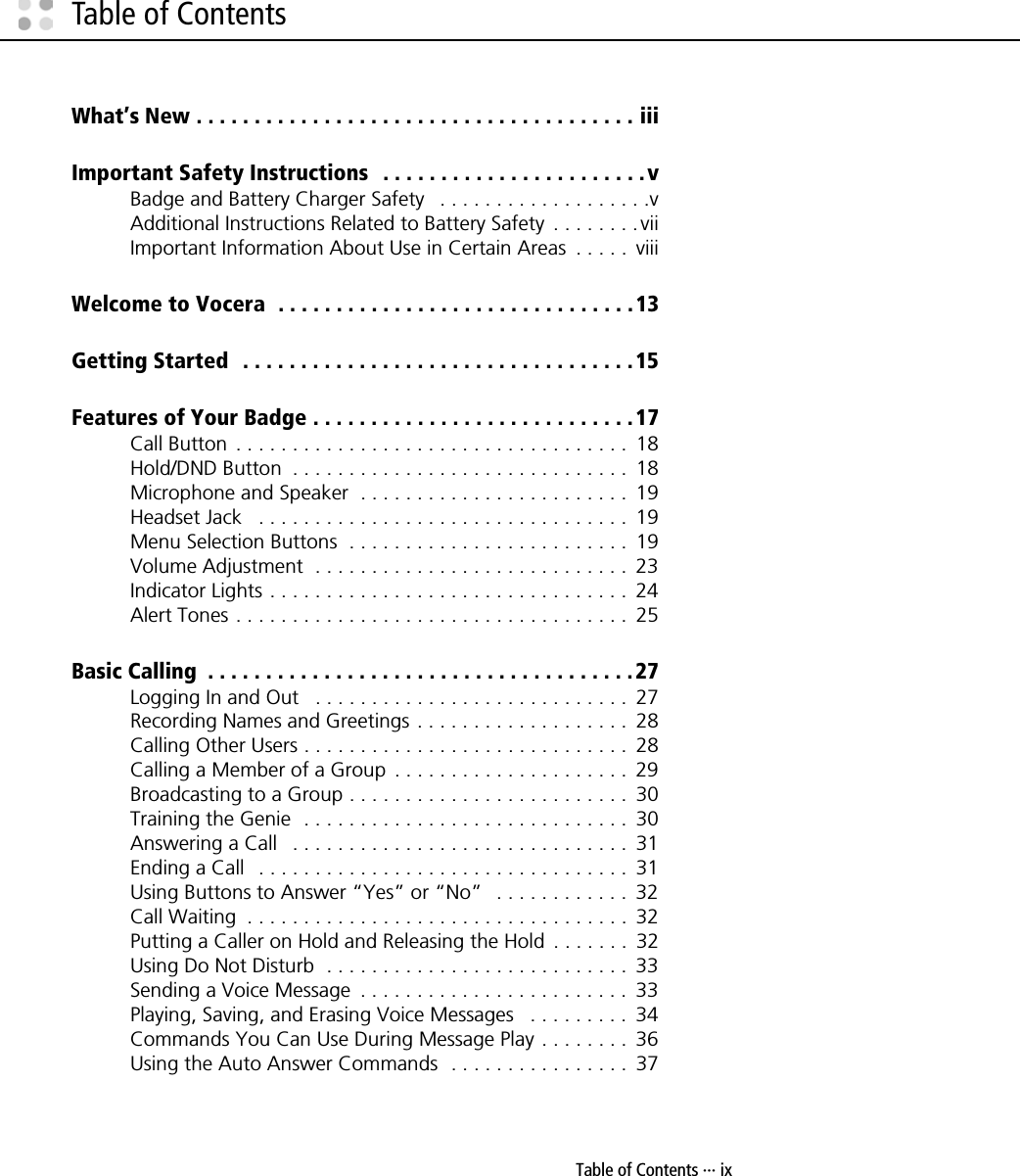 Table of Contents ··· ixTable of ContentsWhat’s New . . . . . . . . . . . . . . . . . . . . . . . . . . . . . . . . . . . . . . iiiImportant Safety Instructions   . . . . . . . . . . . . . . . . . . . . . . .vBadge and Battery Charger Safety   . . . . . . . . . . . . . . . . . . .vAdditional Instructions Related to Battery Safety  . . . . . . . . viiImportant Information About Use in Certain Areas  . . . . .  viiiWelcome to Vocera  . . . . . . . . . . . . . . . . . . . . . . . . . . . . . . .13Getting Started  . . . . . . . . . . . . . . . . . . . . . . . . . . . . . . . . . .15Features of Your Badge . . . . . . . . . . . . . . . . . . . . . . . . . . . .17Call Button  . . . . . . . . . . . . . . . . . . . . . . . . . . . . . . . . . . .  18Hold/DND Button  . . . . . . . . . . . . . . . . . . . . . . . . . . . . . .  18Microphone and Speaker  . . . . . . . . . . . . . . . . . . . . . . . .  19Headset Jack   . . . . . . . . . . . . . . . . . . . . . . . . . . . . . . . . .  19Menu Selection Buttons  . . . . . . . . . . . . . . . . . . . . . . . . .  19Volume Adjustment  . . . . . . . . . . . . . . . . . . . . . . . . . . . .  23Indicator Lights . . . . . . . . . . . . . . . . . . . . . . . . . . . . . . . .  24Alert Tones . . . . . . . . . . . . . . . . . . . . . . . . . . . . . . . . . . .  25Basic Calling  . . . . . . . . . . . . . . . . . . . . . . . . . . . . . . . . . . . . .27Logging In and Out   . . . . . . . . . . . . . . . . . . . . . . . . . . . .  27Recording Names and Greetings . . . . . . . . . . . . . . . . . . .  28Calling Other Users . . . . . . . . . . . . . . . . . . . . . . . . . . . . .  28Calling a Member of a Group  . . . . . . . . . . . . . . . . . . . . .  29Broadcasting to a Group . . . . . . . . . . . . . . . . . . . . . . . . .  30Training the Genie  . . . . . . . . . . . . . . . . . . . . . . . . . . . . .  30Answering a Call   . . . . . . . . . . . . . . . . . . . . . . . . . . . . . .  31Ending a Call   . . . . . . . . . . . . . . . . . . . . . . . . . . . . . . . . .  31Using Buttons to Answer “Yes” or “No”   . . . . . . . . . . . .  32Call Waiting  . . . . . . . . . . . . . . . . . . . . . . . . . . . . . . . . . .  32Putting a Caller on Hold and Releasing the Hold  . . . . . . .  32Using Do Not Disturb  . . . . . . . . . . . . . . . . . . . . . . . . . . .  33Sending a Voice Message  . . . . . . . . . . . . . . . . . . . . . . . .  33Playing, Saving, and Erasing Voice Messages   . . . . . . . . .  34Commands You Can Use During Message Play . . . . . . . .  36Using the Auto Answer Commands  . . . . . . . . . . . . . . . .  37