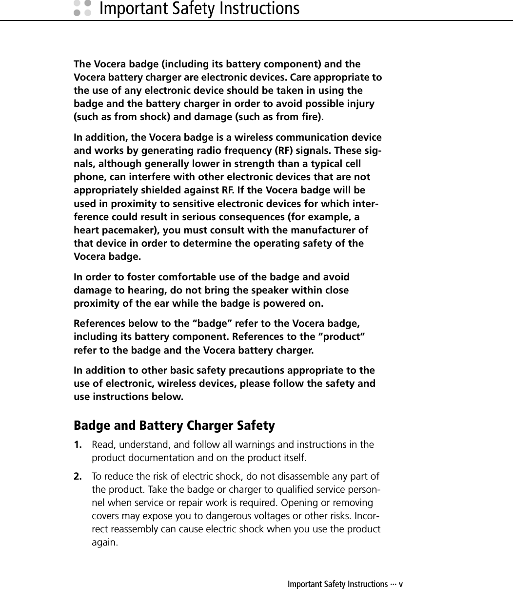 Important Safety Instructions ··· vImportant Safety InstructionsThe Vocera badge (including its battery component) and the Vocera battery charger are electronic devices. Care appropriate to the use of any electronic device should be taken in using the badge and the battery charger in order to avoid possible injury (such as from shock) and damage (such as from fire). In addition, the Vocera badge is a wireless communication device and works by generating radio frequency (RF) signals. These sig-nals, although generally lower in strength than a typical cell phone, can interfere with other electronic devices that are not appropriately shielded against RF. If the Vocera badge will be used in proximity to sensitive electronic devices for which inter-ference could result in serious consequences (for example, a heart pacemaker), you must consult with the manufacturer of that device in order to determine the operating safety of the Vocera badge.In order to foster comfortable use of the badge and avoid damage to hearing, do not bring the speaker within close proximity of the ear while the badge is powered on.References below to the “badge” refer to the Vocera badge, including its battery component. References to the “product” refer to the badge and the Vocera battery charger.In addition to other basic safety precautions appropriate to the use of electronic, wireless devices, please follow the safety and use instructions below.Badge and Battery Charger Safety1. Read, understand, and follow all warnings and instructions in the product documentation and on the product itself.2. To reduce the risk of electric shock, do not disassemble any part of the product. Take the badge or charger to qualified service person-nel when service or repair work is required. Opening or removing covers may expose you to dangerous voltages or other risks. Incor-rect reassembly can cause electric shock when you use the product again.