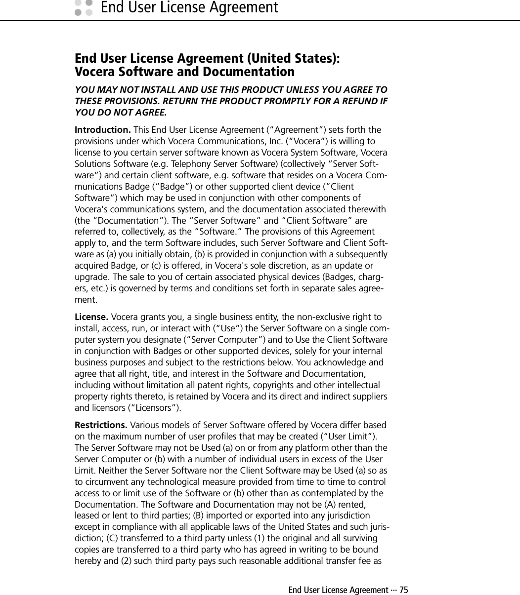  End User License Agreement ··· 75End User License AgreementEnd User License Agreement (United States):Vocera Software and DocumentationYOU MAY NOT INSTALL AND USE THIS PRODUCT UNLESS YOU AGREE TO THESE PROVISIONS. RETURN THE PRODUCT PROMPTLY FOR A REFUND IF YOU DO NOT AGREE.Introduction. This End User License Agreement (“Agreement”) sets forth the provisions under which Vocera Communications, Inc. (“Vocera”) is willing to license to you certain server software known as Vocera System Software, Vocera Solutions Software (e.g. Telephony Server Software) (collectively “Server Soft-ware”) and certain client software, e.g. software that resides on a Vocera Com-munications Badge (“Badge”) or other supported client device (“Client Software”) which may be used in conjunction with other components of Vocera&apos;s communications system, and the documentation associated therewith (the “Documentation”). The “Server Software” and “Client Software” are referred to, collectively, as the “Software.” The provisions of this Agreement apply to, and the term Software includes, such Server Software and Client Soft-ware as (a) you initially obtain, (b) is provided in conjunction with a subsequently acquired Badge, or (c) is offered, in Vocera&apos;s sole discretion, as an update or upgrade. The sale to you of certain associated physical devices (Badges, charg-ers, etc.) is governed by terms and conditions set forth in separate sales agree-ment.License. Vocera grants you, a single business entity, the non-exclusive right to install, access, run, or interact with (“Use”) the Server Software on a single com-puter system you designate (“Server Computer”) and to Use the Client Software in conjunction with Badges or other supported devices, solely for your internal business purposes and subject to the restrictions below. You acknowledge and agree that all right, title, and interest in the Software and Documentation, including without limitation all patent rights, copyrights and other intellectual property rights thereto, is retained by Vocera and its direct and indirect suppliers and licensors (“Licensors”).Restrictions. Various models of Server Software offered by Vocera differ based on the maximum number of user profiles that may be created (“User Limit”). The Server Software may not be Used (a) on or from any platform other than the Server Computer or (b) with a number of individual users in excess of the User Limit. Neither the Server Software nor the Client Software may be Used (a) so as to circumvent any technological measure provided from time to time to control access to or limit use of the Software or (b) other than as contemplated by the Documentation. The Software and Documentation may not be (A) rented, leased or lent to third parties; (B) imported or exported into any jurisdiction except in compliance with all applicable laws of the United States and such juris-diction; (C) transferred to a third party unless (1) the original and all surviving copies are transferred to a third party who has agreed in writing to be bound hereby and (2) such third party pays such reasonable additional transfer fee as 