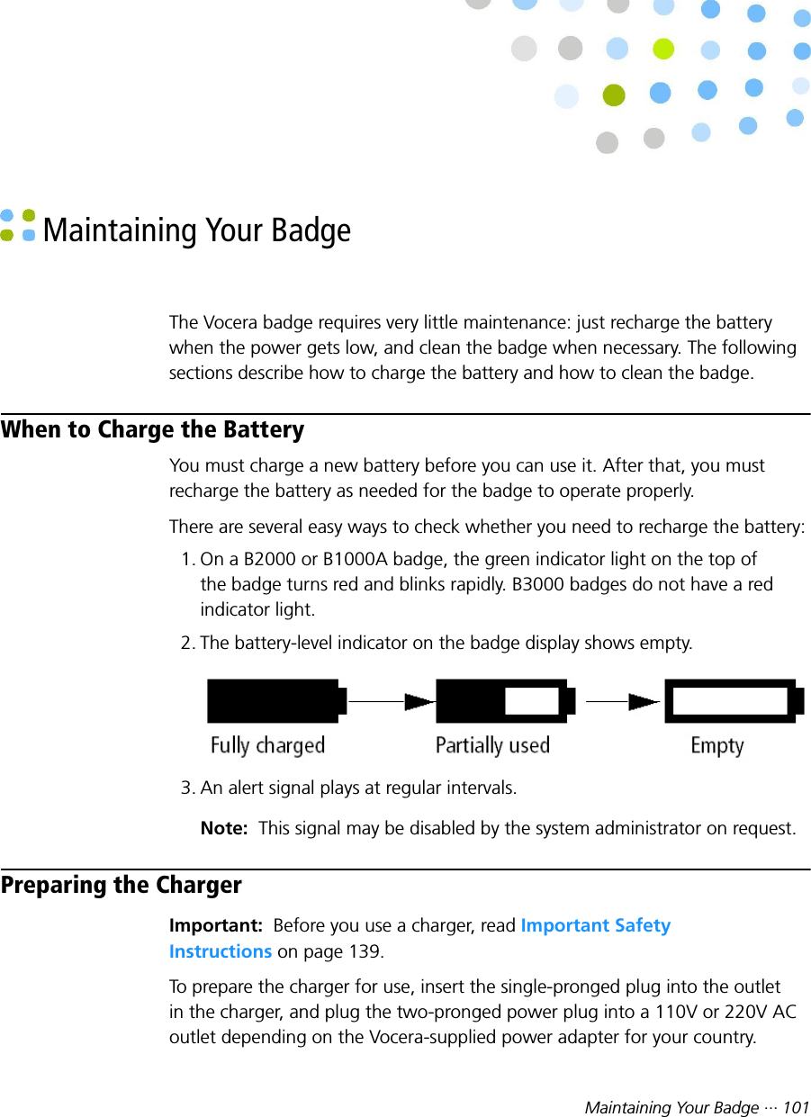 Maintaining Your Badge ··· 101 Maintaining Your BadgeThe Vocera badge requires very little maintenance: just recharge the batterywhen the power gets low, and clean the badge when necessary. The followingsections describe how to charge the battery and how to clean the badge.When to Charge the BatteryYou must charge a new battery before you can use it. After that, you mustrecharge the battery as needed for the badge to operate properly.There are several easy ways to check whether you need to recharge the battery:1. On a B2000 or B1000A badge, the green indicator light on the top ofthe badge turns red and blinks rapidly. B3000 badges do not have a redindicator light.2. The battery-level indicator on the badge display shows empty.3. An alert signal plays at regular intervals.Note:  This signal may be disabled by the system administrator on request.Preparing the ChargerImportant:  Before you use a charger, read Important SafetyInstructions on page 139.To prepare the charger for use, insert the single-pronged plug into the outletin the charger, and plug the two-pronged power plug into a 110V or 220V ACoutlet depending on the Vocera-supplied power adapter for your country.
