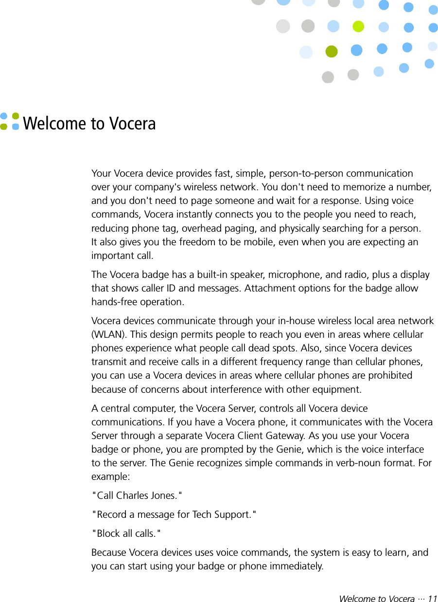 Welcome to Vocera ··· 11 Welcome to VoceraYour Vocera device provides fast, simple, person-to-person communicationover your company&apos;s wireless network. You don&apos;t need to memorize a number,and you don&apos;t need to page someone and wait for a response. Using voicecommands, Vocera instantly connects you to the people you need to reach,reducing phone tag, overhead paging, and physically searching for a person.It also gives you the freedom to be mobile, even when you are expecting animportant call.The Vocera badge has a built-in speaker, microphone, and radio, plus a displaythat shows caller ID and messages. Attachment options for the badge allowhands-free operation.Vocera devices communicate through your in-house wireless local area network(WLAN). This design permits people to reach you even in areas where cellularphones experience what people call dead spots. Also, since Vocera devicestransmit and receive calls in a different frequency range than cellular phones,you can use a Vocera devices in areas where cellular phones are prohibitedbecause of concerns about interference with other equipment.A central computer, the Vocera Server, controls all Vocera devicecommunications. If you have a Vocera phone, it communicates with the VoceraServer through a separate Vocera Client Gateway. As you use your Vocerabadge or phone, you are prompted by the Genie, which is the voice interfaceto the server. The Genie recognizes simple commands in verb-noun format. Forexample:&quot;Call Charles Jones.&quot;&quot;Record a message for Tech Support.&quot;&quot;Block all calls.&quot;Because Vocera devices uses voice commands, the system is easy to learn, andyou can start using your badge or phone immediately.