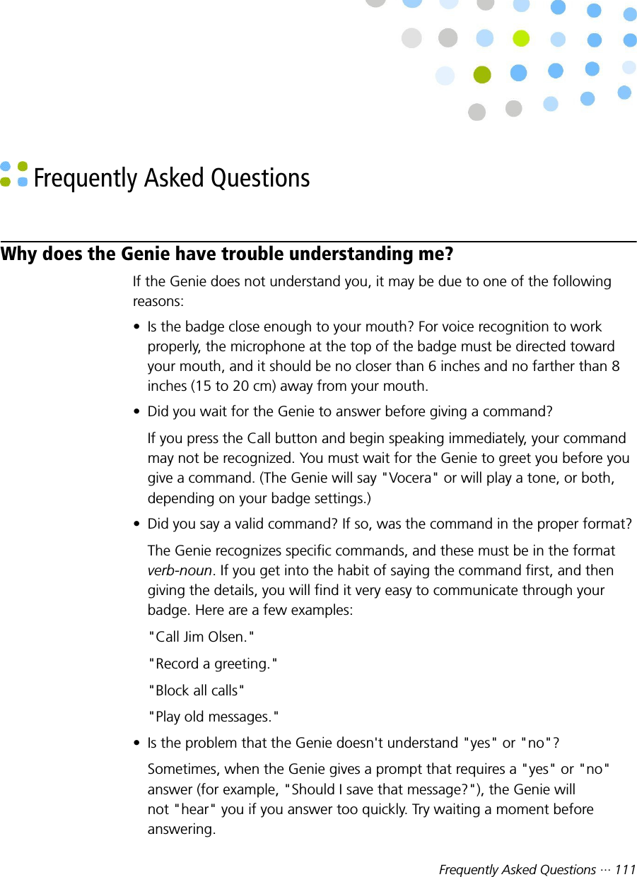 Frequently Asked Questions ··· 111 Frequently Asked QuestionsWhy does the Genie have trouble understanding me?If the Genie does not understand you, it may be due to one of the followingreasons:• Is the badge close enough to your mouth? For voice recognition to workproperly, the microphone at the top of the badge must be directed towardyour mouth, and it should be no closer than 6 inches and no farther than 8inches (15 to 20 cm) away from your mouth.• Did you wait for the Genie to answer before giving a command?If you press the Call button and begin speaking immediately, your commandmay not be recognized. You must wait for the Genie to greet you before yougive a command. (The Genie will say &quot;Vocera&quot; or will play a tone, or both,depending on your badge settings.)• Did you say a valid command? If so, was the command in the proper format?The Genie recognizes specific commands, and these must be in the formatverb-noun. If you get into the habit of saying the command first, and thengiving the details, you will find it very easy to communicate through yourbadge. Here are a few examples:&quot;Call Jim Olsen.&quot;&quot;Record a greeting.&quot;&quot;Block all calls&quot;&quot;Play old messages.&quot;• Is the problem that the Genie doesn&apos;t understand &quot;yes&quot; or &quot;no&quot;?Sometimes, when the Genie gives a prompt that requires a &quot;yes&quot; or &quot;no&quot;answer (for example, &quot;Should I save that message?&quot;), the Genie willnot &quot;hear&quot; you if you answer too quickly. Try waiting a moment beforeanswering.