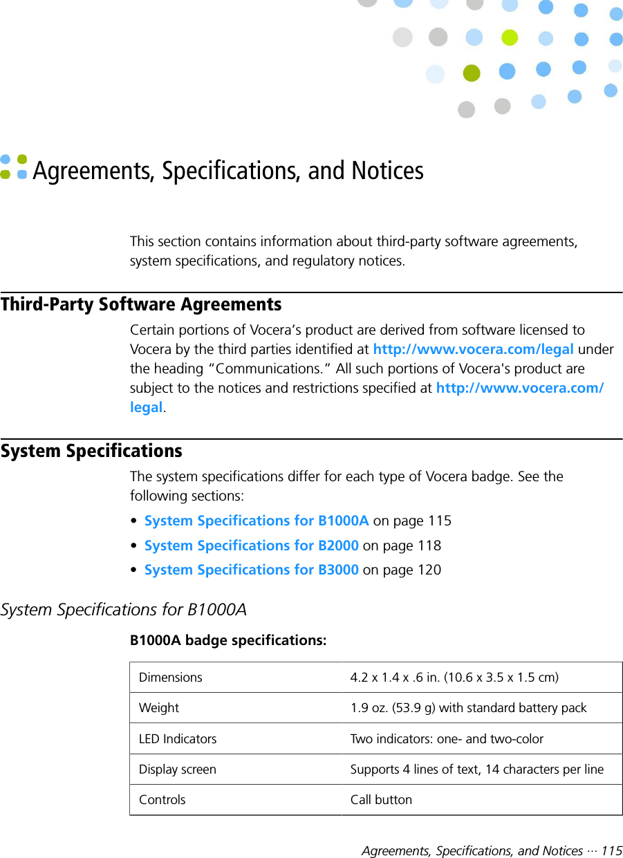 Agreements, Specifications, and Notices ··· 115 Agreements, Specifications, and NoticesThis section contains information about third-party software agreements,system specifications, and regulatory notices.Third-Party Software AgreementsCertain portions of Vocera’s product are derived from software licensed toVocera by the third parties identified at http://www.vocera.com/legal underthe heading “Communications.” All such portions of Vocera&apos;s product aresubject to the notices and restrictions specified at http://www.vocera.com/legal.System SpecificationsThe system specifications differ for each type of Vocera badge. See thefollowing sections:•System Specifications for B1000A on page 115•System Specifications for B2000 on page 118•System Specifications for B3000 on page 120System Specifications for B1000AB1000A badge specifications:Dimensions 4.2 x 1.4 x .6 in. (10.6 x 3.5 x 1.5 cm)Weight 1.9 oz. (53.9 g) with standard battery packLED Indicators Two indicators: one- and two-colorDisplay screen Supports 4 lines of text, 14 characters per lineControls Call button
