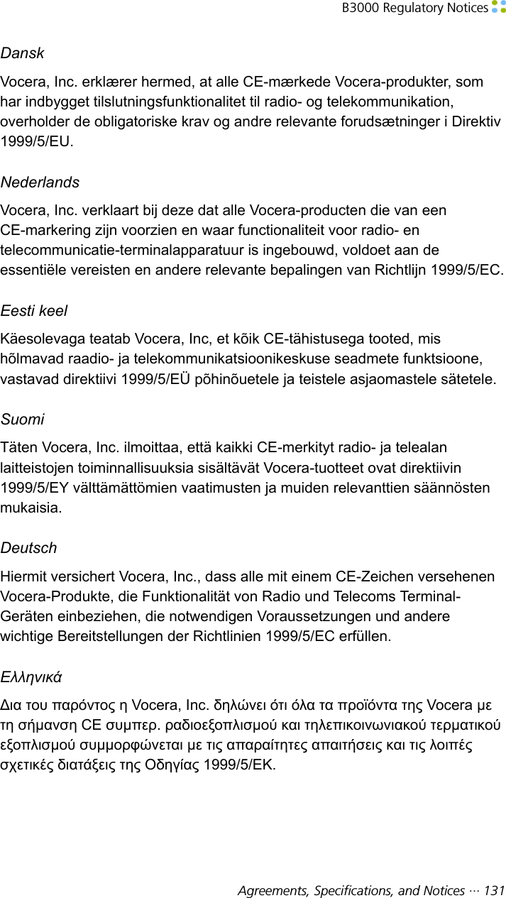 B3000 Regulatory Notices Agreements, Specifications, and Notices ··· 131DanskVocera, Inc. erklærer hermed, at alle CE-mærkede Vocera-produkter, somhar indbygget tilslutningsfunktionalitet til radio- og telekommunikation,overholder de obligatoriske krav og andre relevante forudsætninger i Direktiv1999/5/EU.NederlandsVocera, Inc. verklaart bij deze dat alle Vocera-producten die van eenCE-markering zijn voorzien en waar functionaliteit voor radio- entelecommunicatie-terminalapparatuur is ingebouwd, voldoet aan deessentiële vereisten en andere relevante bepalingen van Richtlijn 1999/5/EC.Eesti keelKäesolevaga teatab Vocera, Inc, et kõik CE-tähistusega tooted, mishõlmavad raadio- ja telekommunikatsioonikeskuse seadmete funktsioone,vastavad direktiivi 1999/5/EÜ põhinõuetele ja teistele asjaomastele sätetele.SuomiTäten Vocera, Inc. ilmoittaa, että kaikki CE-merkityt radio- ja telealanlaitteistojen toiminnallisuuksia sisältävät Vocera-tuotteet ovat direktiivin1999/5/EY välttämättömien vaatimusten ja muiden relevanttien säännöstenmukaisia.DeutschHiermit versichert Vocera, Inc., dass alle mit einem CE-Zeichen versehenenVocera-Produkte, die Funktionalität von Radio und Telecoms Terminal-Geräten einbeziehen, die notwendigen Voraussetzungen und anderewichtige Bereitstellungen der Richtlinien 1999/5/EC erfüllen.ΕλληνικάΔια του παρόντος η Vocera, Inc. δηλώνει ότι όλα τα προϊόντα της Vocera μετη σήμανση CE συμπερ. ραδιοεξοπλισμού και τηλεπικοινωνιακού τερματικούεξοπλισμού συμμορφώνεται με τις απαραίτητες απαιτήσεις και τις λοιπέςσχετικές διατάξεις της Οδηγίας 1999/5/ΕΚ.