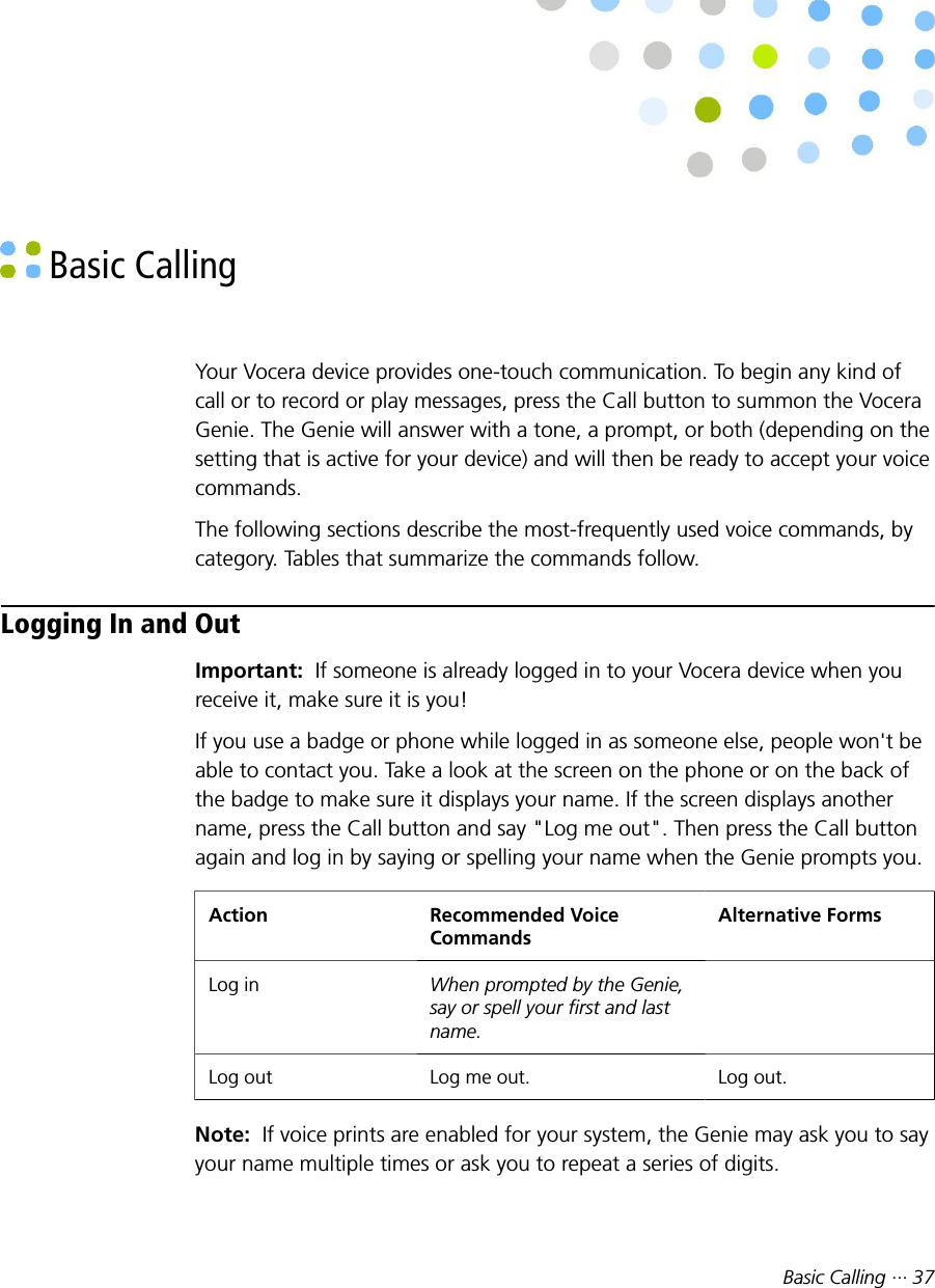 Basic Calling ··· 37 Basic CallingYour Vocera device provides one-touch communication. To begin any kind ofcall or to record or play messages, press the Call button to summon the VoceraGenie. The Genie will answer with a tone, a prompt, or both (depending on thesetting that is active for your device) and will then be ready to accept your voicecommands.The following sections describe the most-frequently used voice commands, bycategory. Tables that summarize the commands follow.Logging In and OutImportant:  If someone is already logged in to your Vocera device when youreceive it, make sure it is you!If you use a badge or phone while logged in as someone else, people won&apos;t beable to contact you. Take a look at the screen on the phone or on the back ofthe badge to make sure it displays your name. If the screen displays anothername, press the Call button and say &quot;Log me out&quot;. Then press the Call buttonagain and log in by saying or spelling your name when the Genie prompts you.Action Recommended VoiceCommandsAlternative FormsLog in When prompted by the Genie,say or spell your first and lastname. Log out Log me out. Log out.Note:  If voice prints are enabled for your system, the Genie may ask you to sayyour name multiple times or ask you to repeat a series of digits.