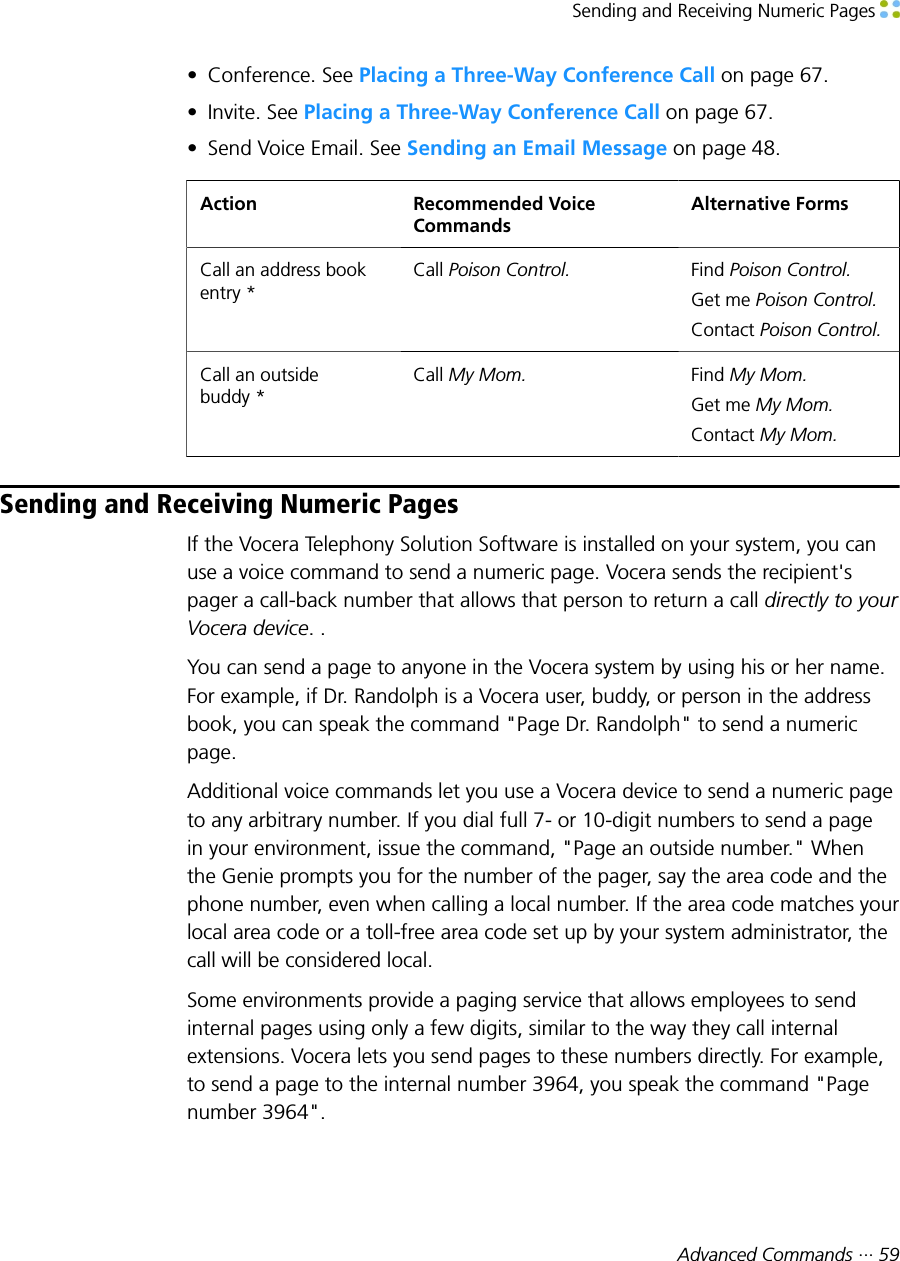 Sending and Receiving Numeric Pages Advanced Commands ··· 59• Conference. See Placing a Three-Way Conference Call on page 67.• Invite. See Placing a Three-Way Conference Call on page 67.• Send Voice Email. See Sending an Email Message on page 48.Action Recommended VoiceCommandsAlternative FormsCall an address bookentry *Call Poison Control. Find Poison Control.Get me Poison Control.Contact Poison Control.Call an outsidebuddy *Call My Mom. Find My Mom.Get me My Mom.Contact My Mom.Sending and Receiving Numeric PagesIf the Vocera Telephony Solution Software is installed on your system, you canuse a voice command to send a numeric page. Vocera sends the recipient&apos;spager a call-back number that allows that person to return a call directly to yourVocera device. .You can send a page to anyone in the Vocera system by using his or her name.For example, if Dr. Randolph is a Vocera user, buddy, or person in the addressbook, you can speak the command &quot;Page Dr. Randolph&quot; to send a numericpage.Additional voice commands let you use a Vocera device to send a numeric pageto any arbitrary number. If you dial full 7- or 10-digit numbers to send a pagein your environment, issue the command, &quot;Page an outside number.&quot; Whenthe Genie prompts you for the number of the pager, say the area code and thephone number, even when calling a local number. If the area code matches yourlocal area code or a toll-free area code set up by your system administrator, thecall will be considered local.Some environments provide a paging service that allows employees to sendinternal pages using only a few digits, similar to the way they call internalextensions. Vocera lets you send pages to these numbers directly. For example,to send a page to the internal number 3964, you speak the command &quot;Pagenumber 3964&quot;.