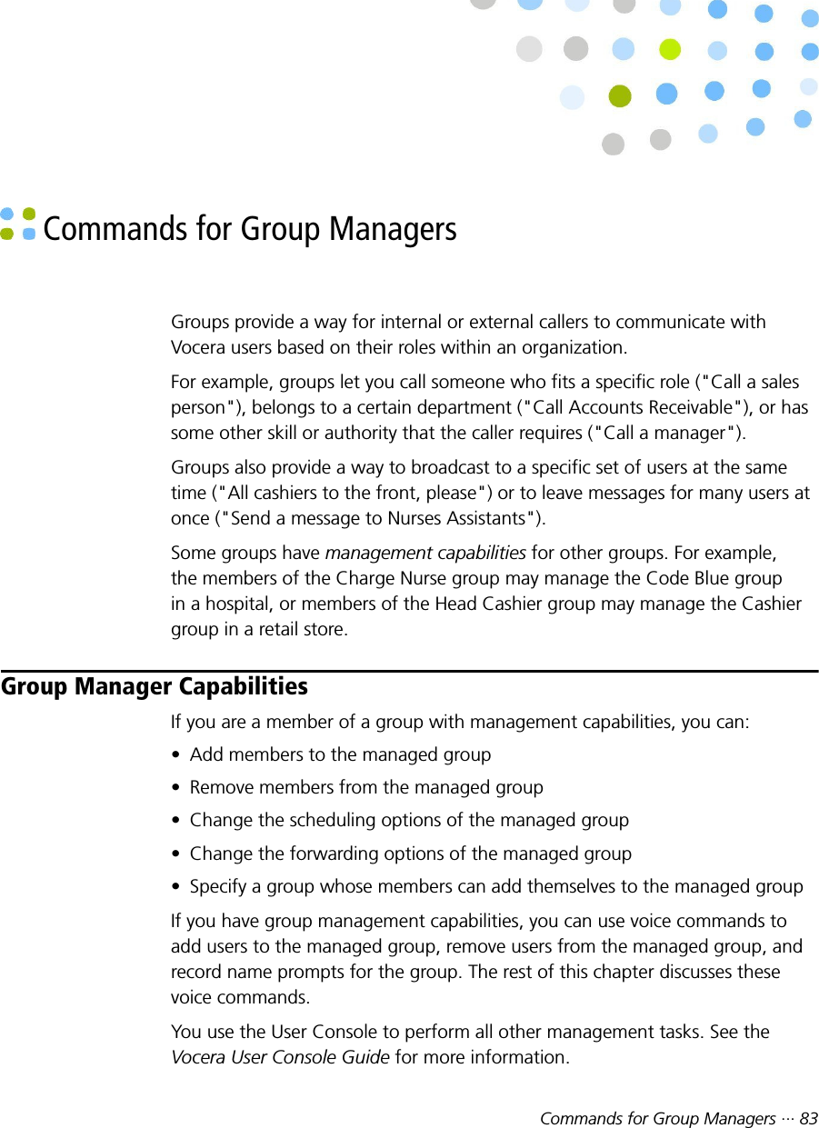 Commands for Group Managers ··· 83 Commands for Group ManagersGroups provide a way for internal or external callers to communicate withVocera users based on their roles within an organization.For example, groups let you call someone who fits a specific role (&quot;Call a salesperson&quot;), belongs to a certain department (&quot;Call Accounts Receivable&quot;), or hassome other skill or authority that the caller requires (&quot;Call a manager&quot;).Groups also provide a way to broadcast to a specific set of users at the sametime (&quot;All cashiers to the front, please&quot;) or to leave messages for many users atonce (&quot;Send a message to Nurses Assistants&quot;).Some groups have management capabilities for other groups. For example,the members of the Charge Nurse group may manage the Code Blue groupin a hospital, or members of the Head Cashier group may manage the Cashiergroup in a retail store.Group Manager CapabilitiesIf you are a member of a group with management capabilities, you can:• Add members to the managed group• Remove members from the managed group• Change the scheduling options of the managed group• Change the forwarding options of the managed group• Specify a group whose members can add themselves to the managed groupIf you have group management capabilities, you can use voice commands toadd users to the managed group, remove users from the managed group, andrecord name prompts for the group. The rest of this chapter discusses thesevoice commands.You use the User Console to perform all other management tasks. See theVocera User Console Guide for more information.