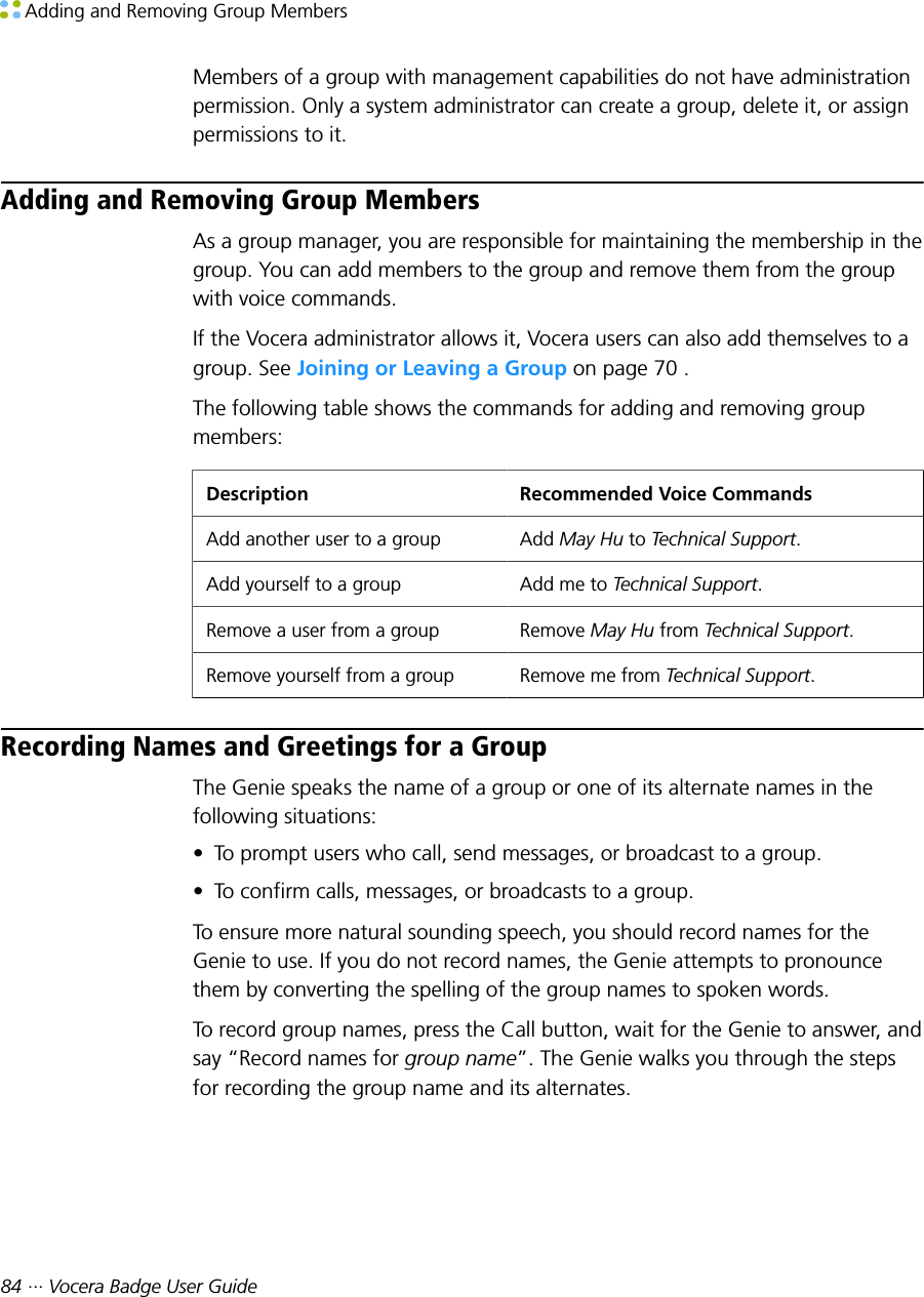  Adding and Removing Group Members84 ··· Vocera Badge User GuideMembers of a group with management capabilities do not have administrationpermission. Only a system administrator can create a group, delete it, or assignpermissions to it.Adding and Removing Group MembersAs a group manager, you are responsible for maintaining the membership in thegroup. You can add members to the group and remove them from the groupwith voice commands.If the Vocera administrator allows it, Vocera users can also add themselves to agroup. See Joining or Leaving a Group on page 70 .The following table shows the commands for adding and removing groupmembers:Description Recommended Voice CommandsAdd another user to a group Add May Hu to Technical Support.Add yourself to a group Add me to Technical Support.Remove a user from a group Remove May Hu from Technical Support.Remove yourself from a group Remove me from Technical Support.Recording Names and Greetings for a GroupThe Genie speaks the name of a group or one of its alternate names in thefollowing situations:• To prompt users who call, send messages, or broadcast to a group.• To confirm calls, messages, or broadcasts to a group.To ensure more natural sounding speech, you should record names for theGenie to use. If you do not record names, the Genie attempts to pronouncethem by converting the spelling of the group names to spoken words.To record group names, press the Call button, wait for the Genie to answer, andsay “Record names for group name”. The Genie walks you through the stepsfor recording the group name and its alternates.