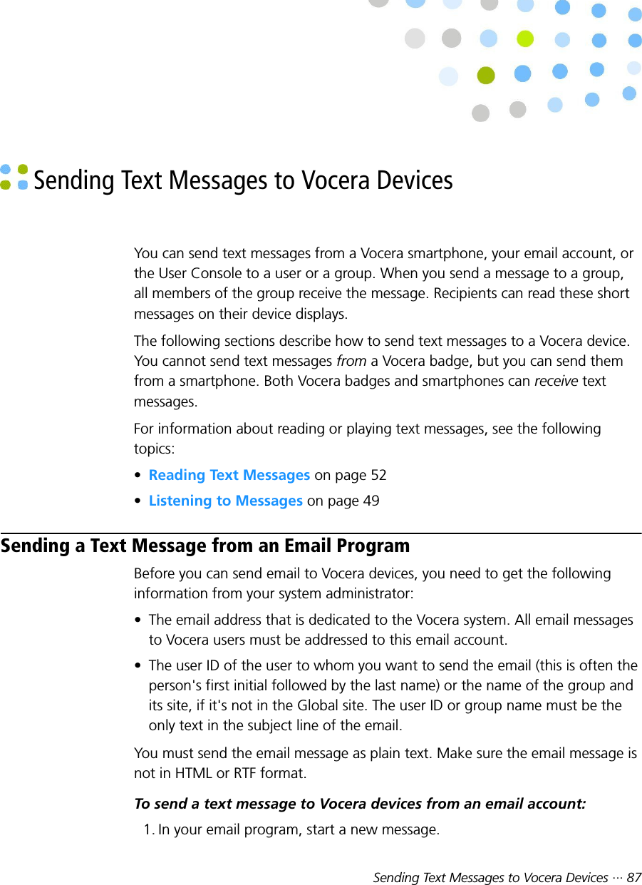 Sending Text Messages to Vocera Devices ··· 87 Sending Text Messages to Vocera DevicesYou can send text messages from a Vocera smartphone, your email account, orthe User Console to a user or a group. When you send a message to a group,all members of the group receive the message. Recipients can read these shortmessages on their device displays.The following sections describe how to send text messages to a Vocera device.You cannot send text messages from a Vocera badge, but you can send themfrom a smartphone. Both Vocera badges and smartphones can receive textmessages.For information about reading or playing text messages, see the followingtopics:•Reading Text Messages on page 52•Listening to Messages on page 49Sending a Text Message from an Email ProgramBefore you can send email to Vocera devices, you need to get the followinginformation from your system administrator:• The email address that is dedicated to the Vocera system. All email messagesto Vocera users must be addressed to this email account.• The user ID of the user to whom you want to send the email (this is often theperson&apos;s first initial followed by the last name) or the name of the group andits site, if it&apos;s not in the Global site. The user ID or group name must be theonly text in the subject line of the email.You must send the email message as plain text. Make sure the email message isnot in HTML or RTF format.To send a text message to Vocera devices from an email account:1. In your email program, start a new message.