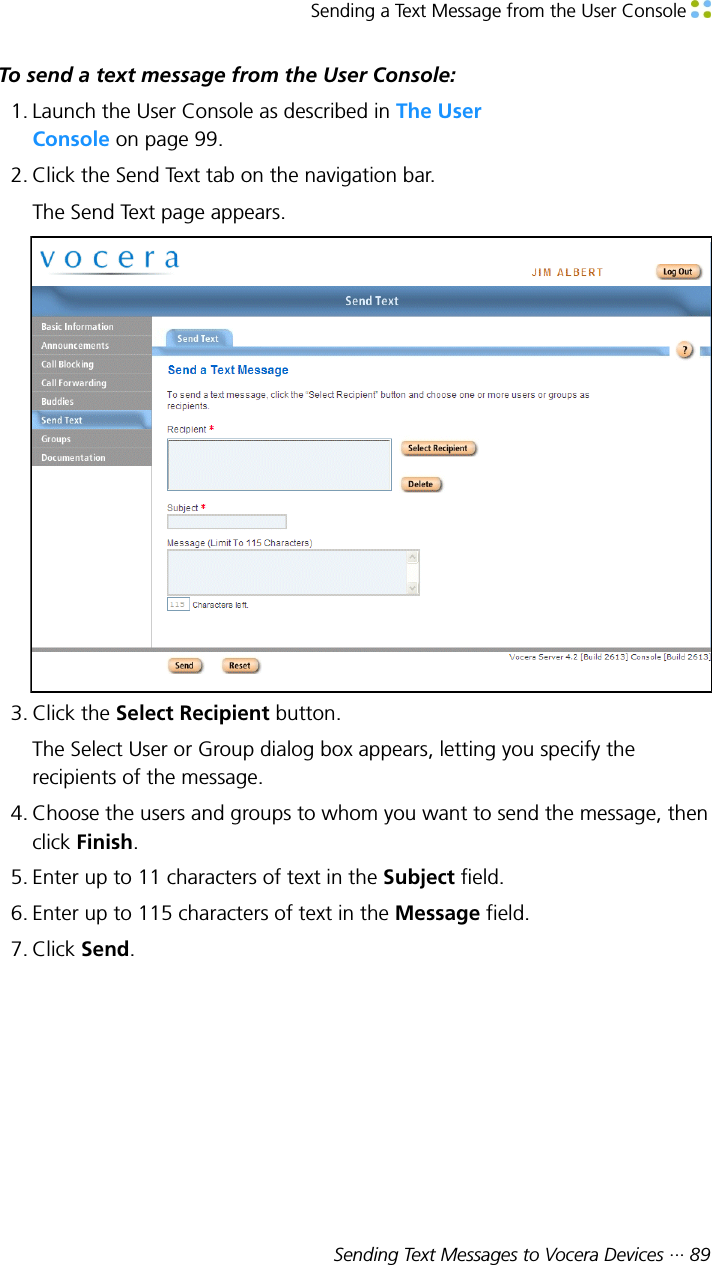 Sending a Text Message from the User Console Sending Text Messages to Vocera Devices ··· 89To send a text message from the User Console:1. Launch the User Console as described in The UserConsole on page 99.2. Click the Send Text tab on the navigation bar.The Send Text page appears.3. Click the Select Recipient button.The Select User or Group dialog box appears, letting you specify therecipients of the message.4. Choose the users and groups to whom you want to send the message, thenclick Finish.5. Enter up to 11 characters of text in the Subject field.6. Enter up to 115 characters of text in the Message field.7. Click Send.