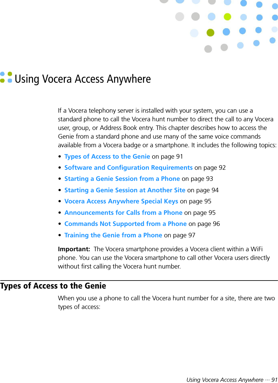 Using Vocera Access Anywhere ··· 91 Using Vocera Access AnywhereIf a Vocera telephony server is installed with your system, you can use astandard phone to call the Vocera hunt number to direct the call to any Vocerauser, group, or Address Book entry. This chapter describes how to access theGenie from a standard phone and use many of the same voice commandsavailable from a Vocera badge or a smartphone. It includes the following topics:•Types of Access to the Genie on page 91•Software and Configuration Requirements on page 92•Starting a Genie Session from a Phone on page 93•Starting a Genie Session at Another Site on page 94•Vocera Access Anywhere Special Keys on page 95•Announcements for Calls from a Phone on page 95•Commands Not Supported from a Phone on page 96•Training the Genie from a Phone on page 97Important:  The Vocera smartphone provides a Vocera client within a WiFiphone. You can use the Vocera smartphone to call other Vocera users directlywithout first calling the Vocera hunt number.Types of Access to the GenieWhen you use a phone to call the Vocera hunt number for a site, there are twotypes of access: