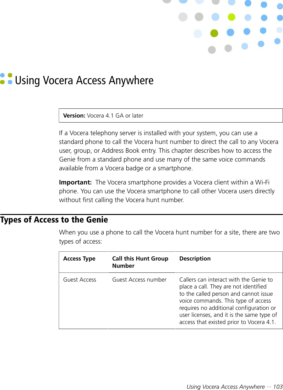 Using Vocera Access Anywhere ··· 103 Using Vocera Access AnywhereVersion: Vocera 4.1 GA or laterIf a Vocera telephony server is installed with your system, you can use astandard phone to call the Vocera hunt number to direct the call to any Vocerauser, group, or Address Book entry. This chapter describes how to access theGenie from a standard phone and use many of the same voice commandsavailable from a Vocera badge or a smartphone.Important:  The Vocera smartphone provides a Vocera client within a Wi-Fiphone. You can use the Vocera smartphone to call other Vocera users directlywithout first calling the Vocera hunt number.Types of Access to the GenieWhen you use a phone to call the Vocera hunt number for a site, there are twotypes of access:Access Type Call this Hunt GroupNumberDescriptionGuest Access Guest Access number Callers can interact with the Genie toplace a call. They are not identifiedto the called person and cannot issuevoice commands. This type of accessrequires no additional configuration oruser licenses, and it is the same type ofaccess that existed prior to Vocera 4.1.