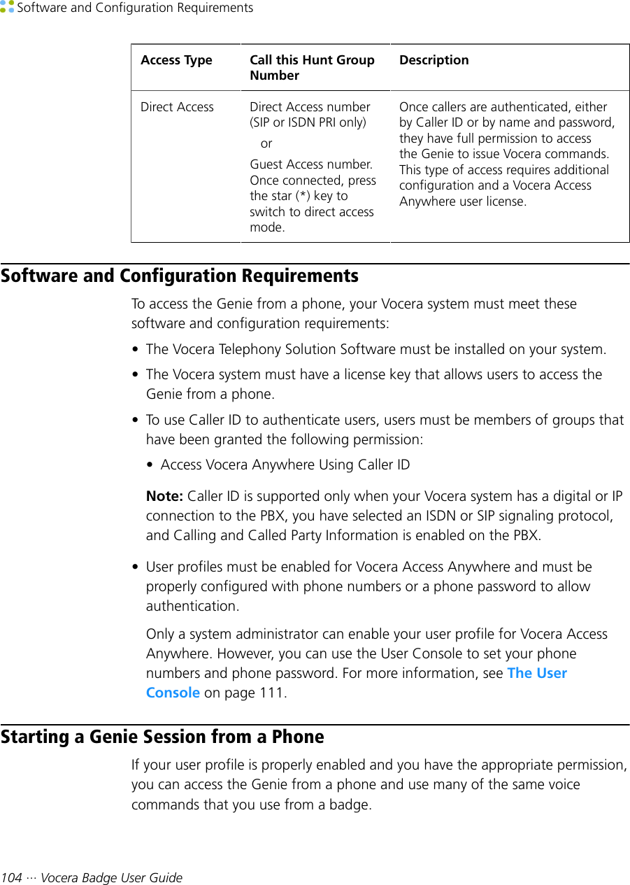  Software and Configuration Requirements104 ··· Vocera Badge User GuideAccess Type Call this Hunt GroupNumberDescriptionDirect Access Direct Access number(SIP or ISDN PRI only)   orGuest Access number.Once connected, pressthe star (*) key toswitch to direct accessmode.Once callers are authenticated, eitherby Caller ID or by name and password,they have full permission to accessthe Genie to issue Vocera commands.This type of access requires additionalconfiguration and a Vocera AccessAnywhere user license.Software and Configuration RequirementsTo access the Genie from a phone, your Vocera system must meet thesesoftware and configuration requirements:• The Vocera Telephony Solution Software must be installed on your system.• The Vocera system must have a license key that allows users to access theGenie from a phone.• To use Caller ID to authenticate users, users must be members of groups thathave been granted the following permission:• Access Vocera Anywhere Using Caller IDNote: Caller ID is supported only when your Vocera system has a digital or IPconnection to the PBX, you have selected an ISDN or SIP signaling protocol,and Calling and Called Party Information is enabled on the PBX.• User profiles must be enabled for Vocera Access Anywhere and must beproperly configured with phone numbers or a phone password to allowauthentication.Only a system administrator can enable your user profile for Vocera AccessAnywhere. However, you can use the User Console to set your phonenumbers and phone password. For more information, see The UserConsole on page 111.Starting a Genie Session from a PhoneIf your user profile is properly enabled and you have the appropriate permission,you can access the Genie from a phone and use many of the same voicecommands that you use from a badge.