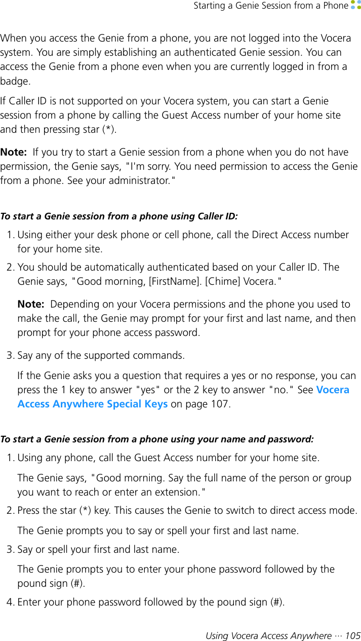 Starting a Genie Session from a Phone Using Vocera Access Anywhere ··· 105When you access the Genie from a phone, you are not logged into the Vocerasystem. You are simply establishing an authenticated Genie session. You canaccess the Genie from a phone even when you are currently logged in from abadge.If Caller ID is not supported on your Vocera system, you can start a Geniesession from a phone by calling the Guest Access number of your home siteand then pressing star (*).Note:  If you try to start a Genie session from a phone when you do not havepermission, the Genie says, &quot;I&apos;m sorry. You need permission to access the Geniefrom a phone. See your administrator.&quot;To start a Genie session from a phone using Caller ID:1. Using either your desk phone or cell phone, call the Direct Access numberfor your home site.2. You should be automatically authenticated based on your Caller ID. TheGenie says, &quot;Good morning, [FirstName]. [Chime] Vocera.&quot;Note:  Depending on your Vocera permissions and the phone you used tomake the call, the Genie may prompt for your first and last name, and thenprompt for your phone access password.3. Say any of the supported commands.If the Genie asks you a question that requires a yes or no response, you canpress the 1 key to answer &quot;yes&quot; or the 2 key to answer &quot;no.&quot; See VoceraAccess Anywhere Special Keys on page 107.To start a Genie session from a phone using your name and password:1. Using any phone, call the Guest Access number for your home site.The Genie says, &quot;Good morning. Say the full name of the person or groupyou want to reach or enter an extension.&quot;2. Press the star (*) key. This causes the Genie to switch to direct access mode.The Genie prompts you to say or spell your first and last name.3. Say or spell your first and last name.The Genie prompts you to enter your phone password followed by thepound sign (#).4. Enter your phone password followed by the pound sign (#).