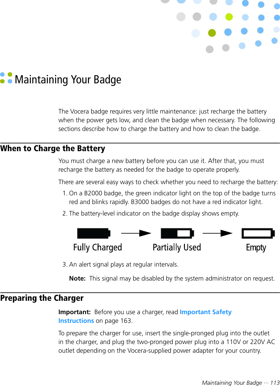 Maintaining Your Badge ··· 113 Maintaining Your BadgeThe Vocera badge requires very little maintenance: just recharge the batterywhen the power gets low, and clean the badge when necessary. The followingsections describe how to charge the battery and how to clean the badge.When to Charge the BatteryYou must charge a new battery before you can use it. After that, you mustrecharge the battery as needed for the badge to operate properly.There are several easy ways to check whether you need to recharge the battery:1. On a B2000 badge, the green indicator light on the top of the badge turnsred and blinks rapidly. B3000 badges do not have a red indicator light.2. The battery-level indicator on the badge display shows empty.3. An alert signal plays at regular intervals.Note:  This signal may be disabled by the system administrator on request.Preparing the ChargerImportant:  Before you use a charger, read Important SafetyInstructions on page 163.To prepare the charger for use, insert the single-pronged plug into the outletin the charger, and plug the two-pronged power plug into a 110V or 220V ACoutlet depending on the Vocera-supplied power adapter for your country.