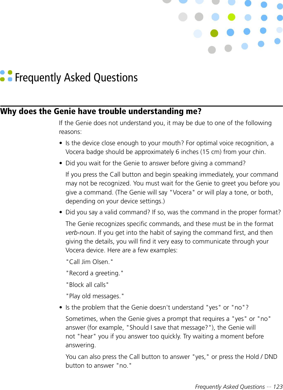 Frequently Asked Questions ··· 123 Frequently Asked QuestionsWhy does the Genie have trouble understanding me?If the Genie does not understand you, it may be due to one of the followingreasons:• Is the device close enough to your mouth? For optimal voice recognition, aVocera badge should be approximately 6 inches (15 cm) from your chin.• Did you wait for the Genie to answer before giving a command?If you press the Call button and begin speaking immediately, your commandmay not be recognized. You must wait for the Genie to greet you before yougive a command. (The Genie will say &quot;Vocera&quot; or will play a tone, or both,depending on your device settings.)• Did you say a valid command? If so, was the command in the proper format?The Genie recognizes specific commands, and these must be in the formatverb-noun. If you get into the habit of saying the command first, and thengiving the details, you will find it very easy to communicate through yourVocera device. Here are a few examples:&quot;Call Jim Olsen.&quot;&quot;Record a greeting.&quot;&quot;Block all calls&quot;&quot;Play old messages.&quot;• Is the problem that the Genie doesn&apos;t understand &quot;yes&quot; or &quot;no&quot;?Sometimes, when the Genie gives a prompt that requires a &quot;yes&quot; or &quot;no&quot;answer (for example, &quot;Should I save that message?&quot;), the Genie willnot &quot;hear&quot; you if you answer too quickly. Try waiting a moment beforeanswering.You can also press the Call button to answer &quot;yes,&quot; or press the Hold / DNDbutton to answer &quot;no.&quot;