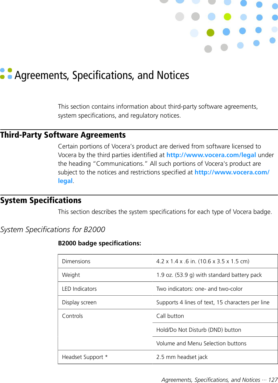 Agreements, Specifications, and Notices ··· 127 Agreements, Specifications, and NoticesThis section contains information about third-party software agreements,system specifications, and regulatory notices.Third-Party Software AgreementsCertain portions of Vocera’s product are derived from software licensed toVocera by the third parties identified at http://www.vocera.com/legal underthe heading “Communications.” All such portions of Vocera&apos;s product aresubject to the notices and restrictions specified at http://www.vocera.com/legal.System SpecificationsThis section describes the system specifications for each type of Vocera badge.System Specifications for B2000B2000 badge specifications:Dimensions 4.2 x 1.4 x .6 in. (10.6 x 3.5 x 1.5 cm)Weight 1.9 oz. (53.9 g) with standard battery packLED Indicators Two indicators: one- and two-colorDisplay screen Supports 4 lines of text, 15 characters per lineCall buttonHold/Do Not Disturb (DND) buttonControlsVolume and Menu Selection buttonsHeadset Support * 2.5 mm headset jack