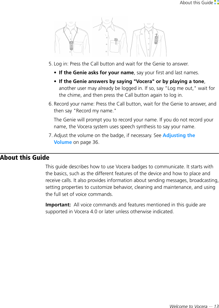 About this Guide Welcome to Vocera ··· 13   5. Log in: Press the Call button and wait for the Genie to answer.•If the Genie asks for your name, say your first and last names.•If the Genie answers by saying &quot;Vocera&quot; or by playing a tone,another user may already be logged in. If so, say &quot;Log me out,&quot; wait forthe chime, and then press the Call button again to log in.6. Record your name: Press the Call button, wait for the Genie to answer, andthen say &quot;Record my name.&quot;The Genie will prompt you to record your name. If you do not record yourname, the Vocera system uses speech synthesis to say your name.7. Adjust the volume on the badge, if necessary. See Adjusting theVolume on page 36.About this GuideThis guide describes how to use Vocera badges to communicate. It starts withthe basics, such as the different features of the device and how to place andreceive calls. It also provides information about sending messages, broadcasting,setting properties to customize behavior, cleaning and maintenance, and usingthe full set of voice commands.Important:  All voice commands and features mentioned in this guide aresupported in Vocera 4.0 or later unless otherwise indicated.