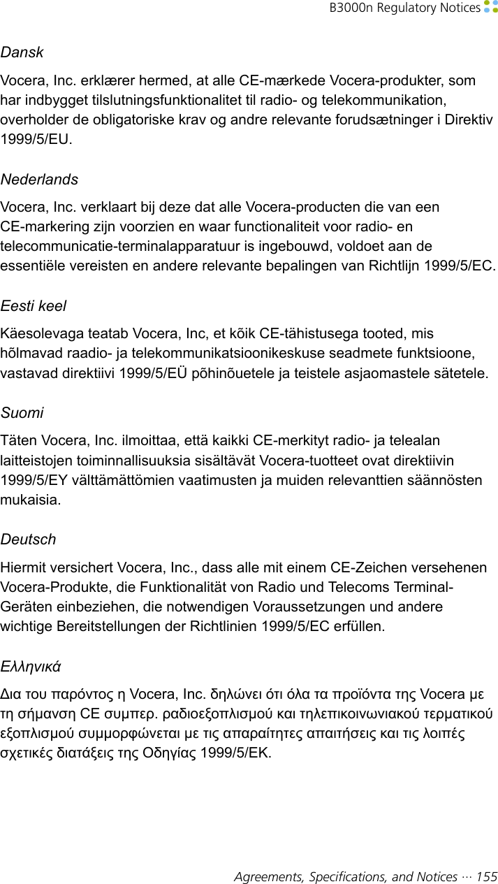 B3000n Regulatory Notices Agreements, Specifications, and Notices ··· 155DanskVocera, Inc. erklærer hermed, at alle CE-mærkede Vocera-produkter, somhar indbygget tilslutningsfunktionalitet til radio- og telekommunikation,overholder de obligatoriske krav og andre relevante forudsætninger i Direktiv1999/5/EU.NederlandsVocera, Inc. verklaart bij deze dat alle Vocera-producten die van eenCE-markering zijn voorzien en waar functionaliteit voor radio- entelecommunicatie-terminalapparatuur is ingebouwd, voldoet aan deessentiële vereisten en andere relevante bepalingen van Richtlijn 1999/5/EC.Eesti keelKäesolevaga teatab Vocera, Inc, et kõik CE-tähistusega tooted, mishõlmavad raadio- ja telekommunikatsioonikeskuse seadmete funktsioone,vastavad direktiivi 1999/5/EÜ põhinõuetele ja teistele asjaomastele sätetele.SuomiTäten Vocera, Inc. ilmoittaa, että kaikki CE-merkityt radio- ja telealanlaitteistojen toiminnallisuuksia sisältävät Vocera-tuotteet ovat direktiivin1999/5/EY välttämättömien vaatimusten ja muiden relevanttien säännöstenmukaisia.DeutschHiermit versichert Vocera, Inc., dass alle mit einem CE-Zeichen versehenenVocera-Produkte, die Funktionalität von Radio und Telecoms Terminal-Geräten einbeziehen, die notwendigen Voraussetzungen und anderewichtige Bereitstellungen der Richtlinien 1999/5/EC erfüllen.ΕλληνικάΔια του παρόντος η Vocera, Inc. δηλώνει ότι όλα τα προϊόντα της Vocera μετη σήμανση CE συμπερ. ραδιοεξοπλισμού και τηλεπικοινωνιακού τερματικούεξοπλισμού συμμορφώνεται με τις απαραίτητες απαιτήσεις και τις λοιπέςσχετικές διατάξεις της Οδηγίας 1999/5/ΕΚ.