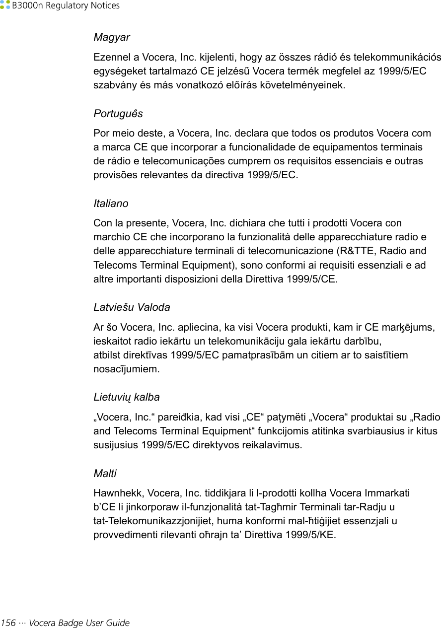  B3000n Regulatory Notices156 ··· Vocera Badge User GuideMagyarEzennel a Vocera, Inc. kijelenti, hogy az összes rádió és telekommunikációsegységeket tartalmazó CE jelzésű Vocera termék megfelel az 1999/5/ECszabvány és más vonatkozó előírás követelményeinek.PortuguêsPor meio deste, a Vocera, Inc. declara que todos os produtos Vocera coma marca CE que incorporar a funcionalidade de equipamentos terminaisde rádio e telecomunicações cumprem os requisitos essenciais e outrasprovisões relevantes da directiva 1999/5/EC.ItalianoCon la presente, Vocera, Inc. dichiara che tutti i prodotti Vocera conmarchio CE che incorporano la funzionalità delle apparecchiature radio edelle apparecchiature terminali di telecomunicazione (R&amp;TTE, Radio andTelecoms Terminal Equipment), sono conformi ai requisiti essenziali e adaltre importanti disposizioni della Direttiva 1999/5/CE.Latviešu ValodaAr šo Vocera, Inc. apliecina, ka visi Vocera produkti, kam ir CE marķējums,ieskaitot radio iekārtu un telekomunikāciju gala iekārtu darbību,atbilst direktīvas 1999/5/EC pamatprasībām un citiem ar to saistītiemnosacījumiem.Lietuvių kalba„Vocera, Inc.“ pareiđkia, kad visi „CE“ paţymëti „Vocera“ produktai su „Radioand Telecoms Terminal Equipment“ funkcijomis atitinka svarbiausius ir kitussusijusius 1999/5/EC direktyvos reikalavimus.MaltiHawnhekk, Vocera, Inc. tiddikjara li l-prodotti kollha Vocera Immarkatib’CE li jinkorporaw il-funzjonalità tat-Tagħmir Terminali tar-Radju utat-Telekomunikazzjonijiet, huma konformi mal-ħtiġijiet essenzjali uprovvedimenti rilevanti oħrajn ta’ Direttiva 1999/5/KE.