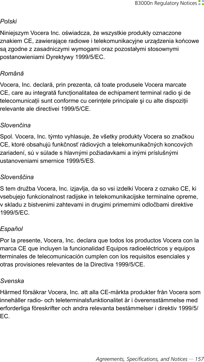 B3000n Regulatory Notices Agreements, Specifications, and Notices ··· 157PolskiNiniejszym Vocera Inc. oświadcza, że wszystkie produkty oznaczoneznakiem CE, zawierające radiowe i telekomunikacyjne urządzenia końcowesą zgodne z zasadniczymi wymogami oraz pozostałymi stosownymipostanowieniami Dyrektywy 1999/5/EC.RomânăVocera, Inc. declară, prin prezenta, că toate produsele Vocera marcateCE, care au integrată funcţionalitatea de echipament terminal radio şi detelecomunicaţii sunt conforme cu cerinţele principale şi cu alte dispoziţiirelevante ale directivei 1999/5/CE.SlovenčinaSpol. Vocera, Inc. týmto vyhlasuje, že všetky produkty Vocera so značkouCE, ktoré obsahujú funkčnosť rádiových a telekomunikačných koncovýchzariadení, sú v súlade s hlavnými požiadavkami a inými príslušnýmiustanoveniami smernice 1999/5/ES.SlovenščinaS tem družba Vocera, Inc. izjavlja, da so vsi izdelki Vocera z oznako CE, kivsebujejo funkcionalnost radijske in telekomunikacijske terminalne opreme,v skladu z bistvenimi zahtevami in drugimi primernimi odločbami direktive1999/5/EC.EspañolPor la presente, Vocera, Inc. declara que todos los productos Vocera con lamarca CE que incluyen la funcionalidad Equipos radioeléctricos y equiposterminales de telecomunicación cumplen con los requisitos esenciales yotras provisiones relevantes de la Directiva 1999/5/CE.SvenskaHärmed försäkrar Vocera, Inc. att alla CE-märkta produkter från Vocera sominnehåller radio- och teleterminalsfunktionalitet är i överensstämmelse mederforderliga föreskrifter och andra relevanta bestämmelser i direktiv 1999/5/EC.