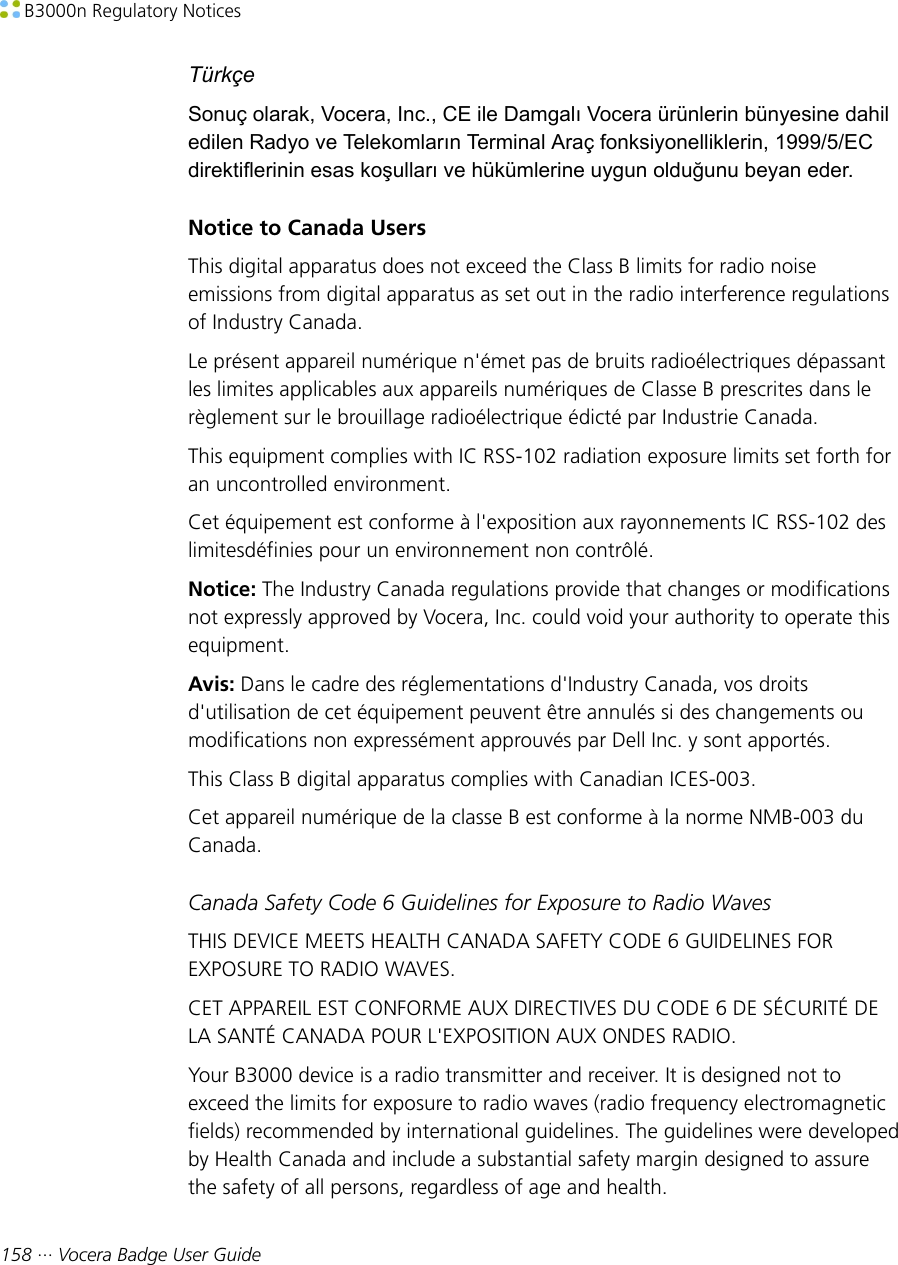  B3000n Regulatory Notices158 ··· Vocera Badge User GuideTürkçeSonuç olarak, Vocera, Inc., CE ile Damgalı Vocera ürünlerin bünyesine dahiledilen Radyo ve Telekomların Terminal Araç fonksiyonelliklerin, 1999/5/ECdirektiflerinin esas koşulları ve hükümlerine uygun olduğunu beyan eder.Notice to Canada UsersThis digital apparatus does not exceed the Class B limits for radio noiseemissions from digital apparatus as set out in the radio interference regulationsof Industry Canada.Le présent appareil numérique n&apos;émet pas de bruits radioélectriques dépassantles limites applicables aux appareils numériques de Classe B prescrites dans lerèglement sur le brouillage radioélectrique édicté par Industrie Canada.This equipment complies with IC RSS-102 radiation exposure limits set forth foran uncontrolled environment.Cet équipement est conforme à l&apos;exposition aux rayonnements IC RSS-102 deslimitesdéfinies pour un environnement non contrôlé.Notice: The Industry Canada regulations provide that changes or modificationsnot expressly approved by Vocera, Inc. could void your authority to operate thisequipment.Avis: Dans le cadre des réglementations d&apos;Industry Canada, vos droitsd&apos;utilisation de cet équipement peuvent être annulés si des changements oumodifications non expressément approuvés par Dell Inc. y sont apportés.This Class B digital apparatus complies with Canadian ICES-003.Cet appareil numérique de la classe B est conforme à la norme NMB-003 duCanada.Canada Safety Code 6 Guidelines for Exposure to Radio WavesTHIS DEVICE MEETS HEALTH CANADA SAFETY CODE 6 GUIDELINES FOREXPOSURE TO RADIO WAVES.CET APPAREIL EST CONFORME AUX DIRECTIVES DU CODE 6 DE SÉCURITÉ DELA SANTÉ CANADA POUR L&apos;EXPOSITION AUX ONDES RADIO.Your B3000 device is a radio transmitter and receiver. It is designed not toexceed the limits for exposure to radio waves (radio frequency electromagneticfields) recommended by international guidelines. The guidelines were developedby Health Canada and include a substantial safety margin designed to assurethe safety of all persons, regardless of age and health.