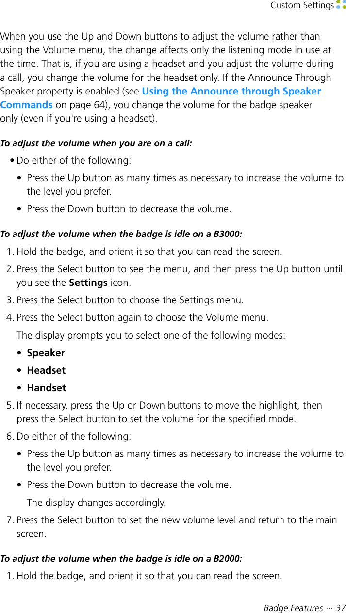 Custom Settings Badge Features ··· 37When you use the Up and Down buttons to adjust the volume rather thanusing the Volume menu, the change affects only the listening mode in use atthe time. That is, if you are using a headset and you adjust the volume duringa call, you change the volume for the headset only. If the Announce ThroughSpeaker property is enabled (see Using the Announce through SpeakerCommands on page 64), you change the volume for the badge speakeronly (even if you&apos;re using a headset).To adjust the volume when you are on a call:• Do either of the following:• Press the Up button as many times as necessary to increase the volume tothe level you prefer.• Press the Down button to decrease the volume.To adjust the volume when the badge is idle on a B3000:1. Hold the badge, and orient it so that you can read the screen.2. Press the Select button to see the menu, and then press the Up button untilyou see the Settings icon.3. Press the Select button to choose the Settings menu.4. Press the Select button again to choose the Volume menu.The display prompts you to select one of the following modes:•Speaker•Headset•Handset5. If necessary, press the Up or Down buttons to move the highlight, thenpress the Select button to set the volume for the specified mode.6. Do either of the following:• Press the Up button as many times as necessary to increase the volume tothe level you prefer.• Press the Down button to decrease the volume.The display changes accordingly.7. Press the Select button to set the new volume level and return to the mainscreen.To adjust the volume when the badge is idle on a B2000:1. Hold the badge, and orient it so that you can read the screen.