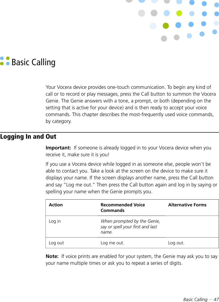 Basic Calling ··· 47 Basic CallingYour Vocera device provides one-touch communication. To begin any kind ofcall or to record or play messages, press the Call button to summon the VoceraGenie. The Genie answers with a tone, a prompt, or both (depending on thesetting that is active for your device) and is then ready to accept your voicecommands. This chapter describes the most-frequently used voice commands,by category.Logging In and OutImportant:  If someone is already logged in to your Vocera device when youreceive it, make sure it is you!If you use a Vocera device while logged in as someone else, people won&apos;t beable to contact you. Take a look at the screen on the device to make sure itdisplays your name. If the screen displays another name, press the Call buttonand say “Log me out.” Then press the Call button again and log in by saying orspelling your name when the Genie prompts you.Action Recommended VoiceCommandsAlternative FormsLog in When prompted by the Genie,say or spell your first and lastname. Log out Log me out. Log out.Note:  If voice prints are enabled for your system, the Genie may ask you to sayyour name multiple times or ask you to repeat a series of digits.
