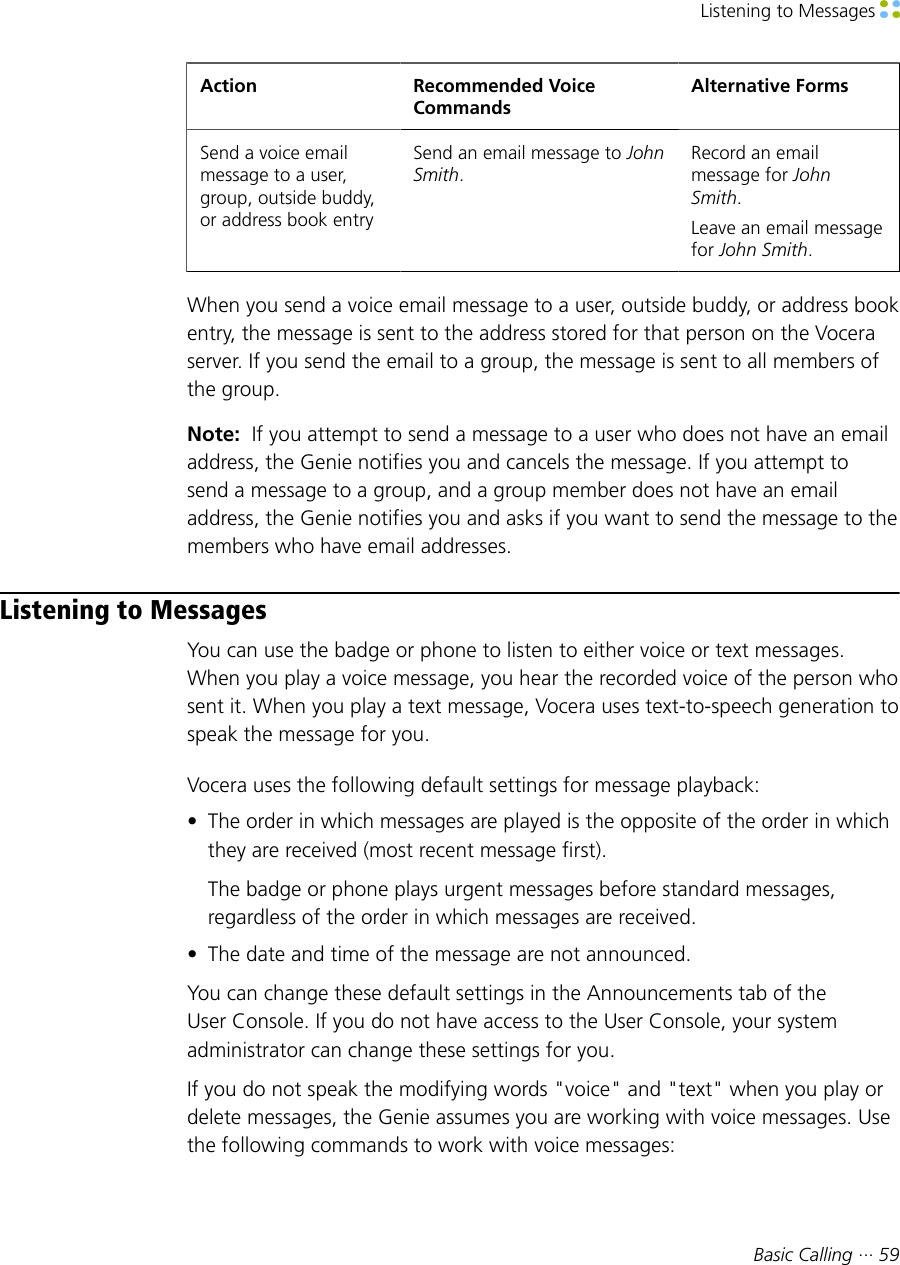 Listening to Messages Basic Calling ··· 59Action Recommended VoiceCommandsAlternative FormsSend a voice emailmessage to a user,group, outside buddy,or address book entrySend an email message to JohnSmith.Record an emailmessage for JohnSmith.Leave an email messagefor John Smith.When you send a voice email message to a user, outside buddy, or address bookentry, the message is sent to the address stored for that person on the Voceraserver. If you send the email to a group, the message is sent to all members ofthe group.Note:  If you attempt to send a message to a user who does not have an emailaddress, the Genie notifies you and cancels the message. If you attempt tosend a message to a group, and a group member does not have an emailaddress, the Genie notifies you and asks if you want to send the message to themembers who have email addresses.Listening to MessagesYou can use the badge or phone to listen to either voice or text messages.When you play a voice message, you hear the recorded voice of the person whosent it. When you play a text message, Vocera uses text-to-speech generation tospeak the message for you.Vocera uses the following default settings for message playback:• The order in which messages are played is the opposite of the order in whichthey are received (most recent message first).The badge or phone plays urgent messages before standard messages,regardless of the order in which messages are received.• The date and time of the message are not announced.You can change these default settings in the Announcements tab of theUser Console. If you do not have access to the User Console, your systemadministrator can change these settings for you.If you do not speak the modifying words &quot;voice&quot; and &quot;text&quot; when you play ordelete messages, the Genie assumes you are working with voice messages. Usethe following commands to work with voice messages: