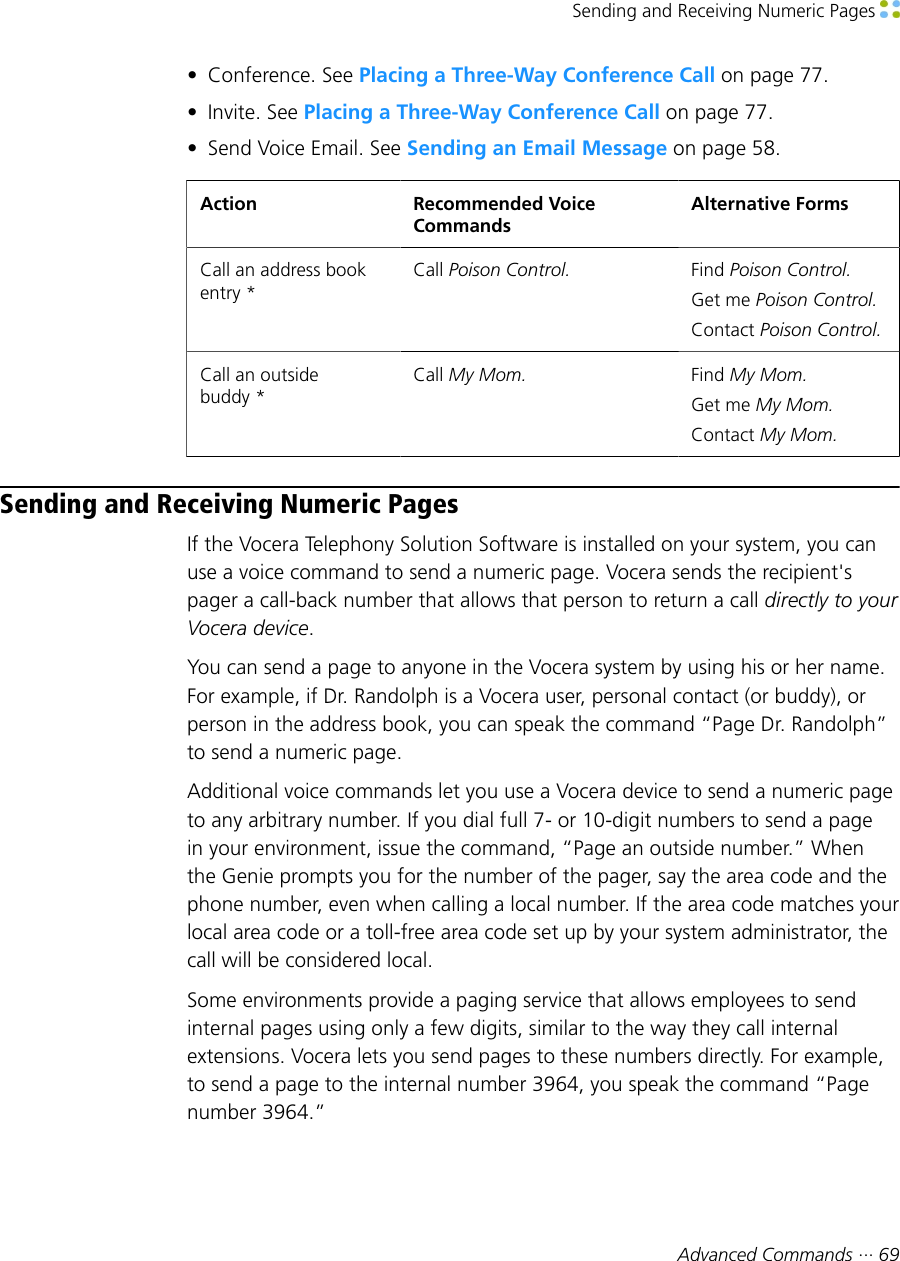 Sending and Receiving Numeric Pages Advanced Commands ··· 69• Conference. See Placing a Three-Way Conference Call on page 77.• Invite. See Placing a Three-Way Conference Call on page 77.• Send Voice Email. See Sending an Email Message on page 58.Action Recommended VoiceCommandsAlternative FormsCall an address bookentry *Call Poison Control. Find Poison Control.Get me Poison Control.Contact Poison Control.Call an outsidebuddy *Call My Mom. Find My Mom.Get me My Mom.Contact My Mom.Sending and Receiving Numeric PagesIf the Vocera Telephony Solution Software is installed on your system, you canuse a voice command to send a numeric page. Vocera sends the recipient&apos;spager a call-back number that allows that person to return a call directly to yourVocera device.You can send a page to anyone in the Vocera system by using his or her name.For example, if Dr. Randolph is a Vocera user, personal contact (or buddy), orperson in the address book, you can speak the command “Page Dr. Randolph”to send a numeric page.Additional voice commands let you use a Vocera device to send a numeric pageto any arbitrary number. If you dial full 7- or 10-digit numbers to send a pagein your environment, issue the command, “Page an outside number.” Whenthe Genie prompts you for the number of the pager, say the area code and thephone number, even when calling a local number. If the area code matches yourlocal area code or a toll-free area code set up by your system administrator, thecall will be considered local.Some environments provide a paging service that allows employees to sendinternal pages using only a few digits, similar to the way they call internalextensions. Vocera lets you send pages to these numbers directly. For example,to send a page to the internal number 3964, you speak the command “Pagenumber 3964.”