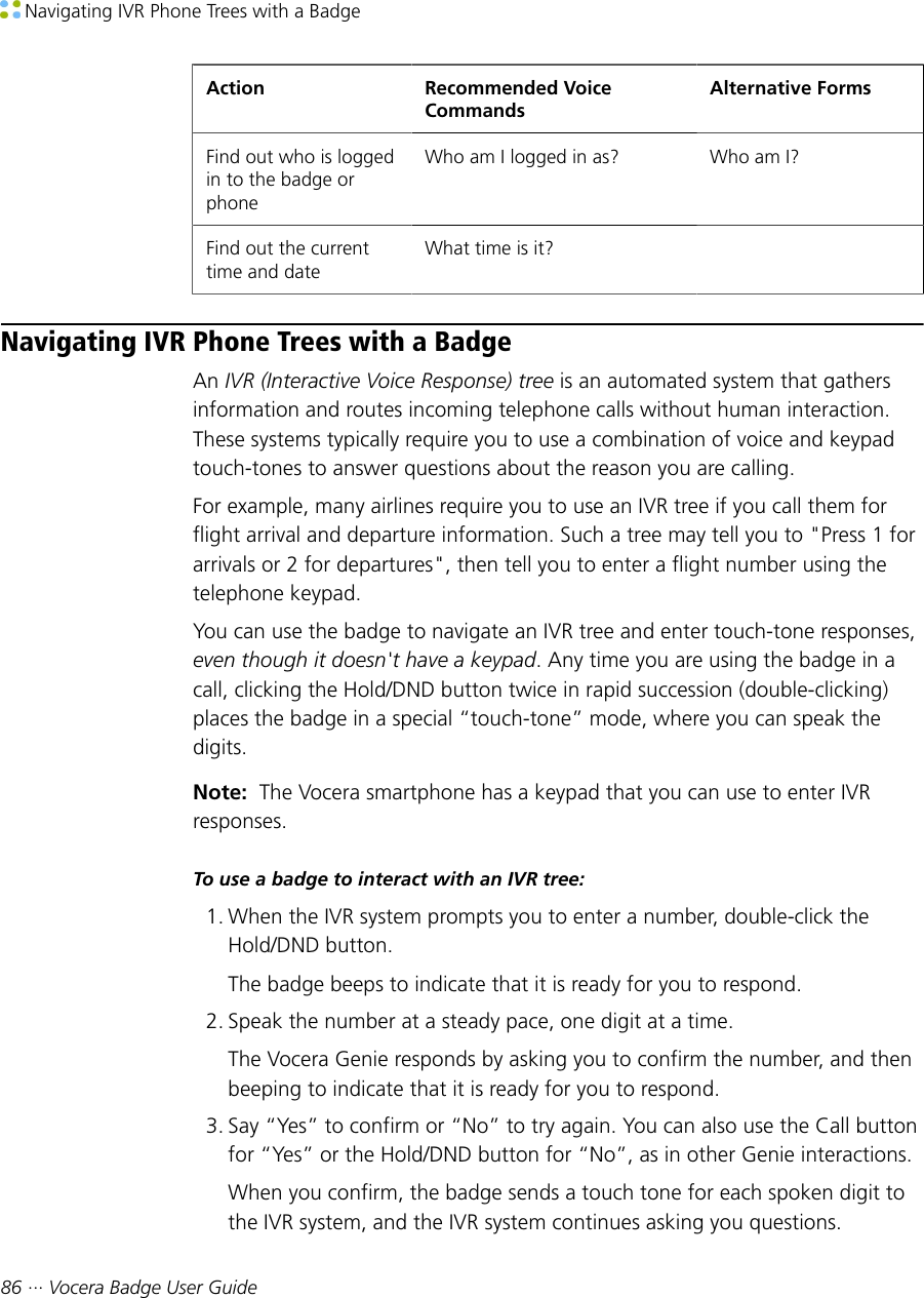  Navigating IVR Phone Trees with a Badge86 ··· Vocera Badge User GuideAction Recommended VoiceCommandsAlternative FormsFind out who is loggedin to the badge orphoneWho am I logged in as? Who am I?Find out the currenttime and dateWhat time is it?  Navigating IVR Phone Trees with a BadgeAn IVR (Interactive Voice Response) tree is an automated system that gathersinformation and routes incoming telephone calls without human interaction.These systems typically require you to use a combination of voice and keypadtouch-tones to answer questions about the reason you are calling.For example, many airlines require you to use an IVR tree if you call them forflight arrival and departure information. Such a tree may tell you to &quot;Press 1 forarrivals or 2 for departures&quot;, then tell you to enter a flight number using thetelephone keypad.You can use the badge to navigate an IVR tree and enter touch-tone responses,even though it doesn&apos;t have a keypad. Any time you are using the badge in acall, clicking the Hold/DND button twice in rapid succession (double-clicking)places the badge in a special “touch-tone” mode, where you can speak thedigits.Note:  The Vocera smartphone has a keypad that you can use to enter IVRresponses.To use a badge to interact with an IVR tree:1. When the IVR system prompts you to enter a number, double-click theHold/DND button.The badge beeps to indicate that it is ready for you to respond.2. Speak the number at a steady pace, one digit at a time.The Vocera Genie responds by asking you to confirm the number, and thenbeeping to indicate that it is ready for you to respond.3. Say “Yes” to confirm or “No” to try again. You can also use the Call buttonfor “Yes” or the Hold/DND button for “No”, as in other Genie interactions.When you confirm, the badge sends a touch tone for each spoken digit tothe IVR system, and the IVR system continues asking you questions.