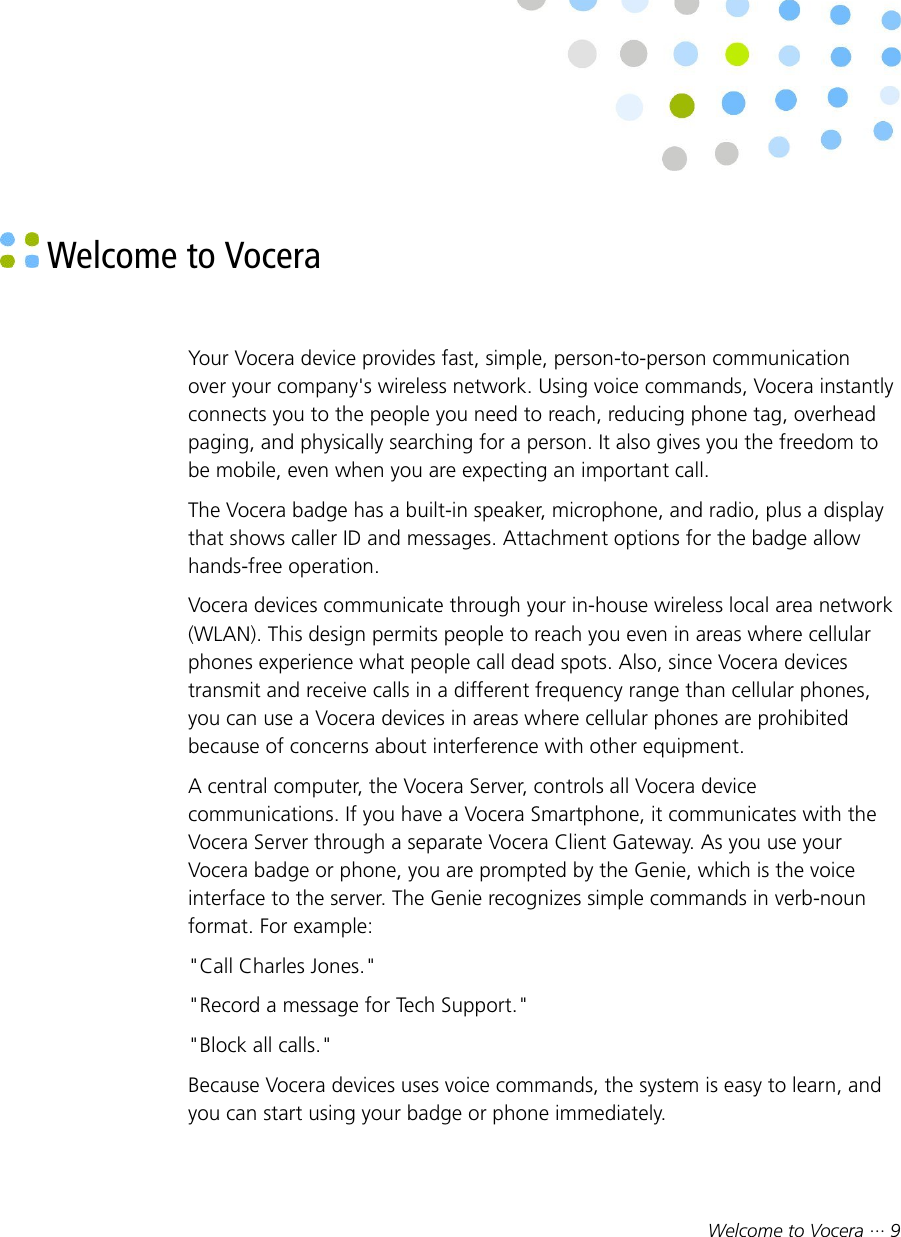Welcome to Vocera ··· 9 Welcome to VoceraYour Vocera device provides fast, simple, person-to-person communicationover your company&apos;s wireless network. Using voice commands, Vocera instantlyconnects you to the people you need to reach, reducing phone tag, overheadpaging, and physically searching for a person. It also gives you the freedom tobe mobile, even when you are expecting an important call.The Vocera badge has a built-in speaker, microphone, and radio, plus a displaythat shows caller ID and messages. Attachment options for the badge allowhands-free operation.Vocera devices communicate through your in-house wireless local area network(WLAN). This design permits people to reach you even in areas where cellularphones experience what people call dead spots. Also, since Vocera devicestransmit and receive calls in a different frequency range than cellular phones,you can use a Vocera devices in areas where cellular phones are prohibitedbecause of concerns about interference with other equipment.A central computer, the Vocera Server, controls all Vocera devicecommunications. If you have a Vocera Smartphone, it communicates with theVocera Server through a separate Vocera Client Gateway. As you use yourVocera badge or phone, you are prompted by the Genie, which is the voiceinterface to the server. The Genie recognizes simple commands in verb-nounformat. For example:&quot;Call Charles Jones.&quot;&quot;Record a message for Tech Support.&quot;&quot;Block all calls.&quot;Because Vocera devices uses voice commands, the system is easy to learn, andyou can start using your badge or phone immediately.