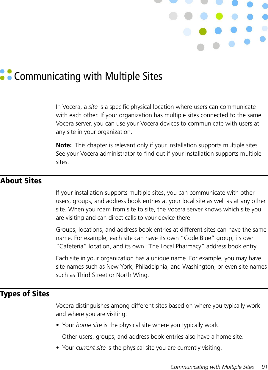Communicating with Multiple Sites ··· 91 Communicating with Multiple SitesIn Vocera, a site is a specific physical location where users can communicatewith each other. If your organization has multiple sites connected to the sameVocera server, you can use your Vocera devices to communicate with users atany site in your organization.Note:  This chapter is relevant only if your installation supports multiple sites.See your Vocera administrator to find out if your installation supports multiplesites.About SitesIf your installation supports multiple sites, you can communicate with otherusers, groups, and address book entries at your local site as well as at any othersite. When you roam from site to site, the Vocera server knows which site youare visiting and can direct calls to your device there.Groups, locations, and address book entries at different sites can have the samename. For example, each site can have its own “Code Blue” group, its own“Cafeteria” location, and its own “The Local Pharmacy” address book entry.Each site in your organization has a unique name. For example, you may havesite names such as New York, Philadelphia, and Washington, or even site namessuch as Third Street or North Wing.Types of SitesVocera distinguishes among different sites based on where you typically workand where you are visiting:• Your home site is the physical site where you typically work.Other users, groups, and address book entries also have a home site.• Your current site is the physical site you are currently visiting.