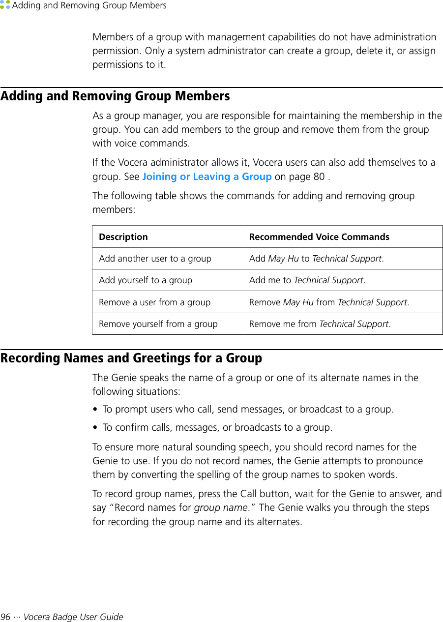  Adding and Removing Group Members96 ··· Vocera Badge User GuideMembers of a group with management capabilities do not have administrationpermission. Only a system administrator can create a group, delete it, or assignpermissions to it.Adding and Removing Group MembersAs a group manager, you are responsible for maintaining the membership in thegroup. You can add members to the group and remove them from the groupwith voice commands.If the Vocera administrator allows it, Vocera users can also add themselves to agroup. See Joining or Leaving a Group on page 80 .The following table shows the commands for adding and removing groupmembers:Description Recommended Voice CommandsAdd another user to a group Add May Hu to Technical Support.Add yourself to a group Add me to Technical Support.Remove a user from a group Remove May Hu from Technical Support.Remove yourself from a group Remove me from Technical Support.Recording Names and Greetings for a GroupThe Genie speaks the name of a group or one of its alternate names in thefollowing situations:• To prompt users who call, send messages, or broadcast to a group.• To confirm calls, messages, or broadcasts to a group.To ensure more natural sounding speech, you should record names for theGenie to use. If you do not record names, the Genie attempts to pronouncethem by converting the spelling of the group names to spoken words.To record group names, press the Call button, wait for the Genie to answer, andsay “Record names for group name.” The Genie walks you through the stepsfor recording the group name and its alternates.