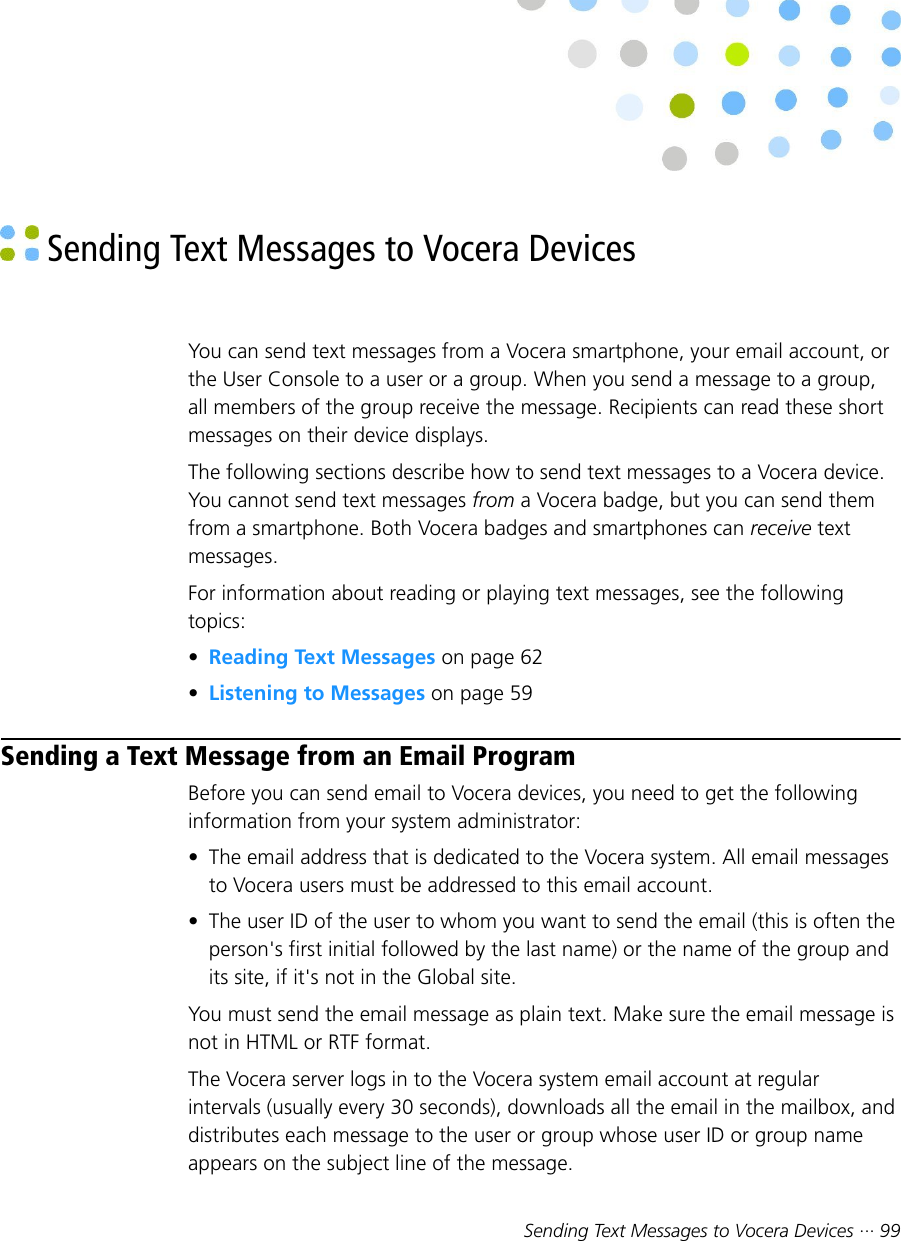 Sending Text Messages to Vocera Devices ··· 99 Sending Text Messages to Vocera DevicesYou can send text messages from a Vocera smartphone, your email account, orthe User Console to a user or a group. When you send a message to a group,all members of the group receive the message. Recipients can read these shortmessages on their device displays.The following sections describe how to send text messages to a Vocera device.You cannot send text messages from a Vocera badge, but you can send themfrom a smartphone. Both Vocera badges and smartphones can receive textmessages.For information about reading or playing text messages, see the followingtopics:•Reading Text Messages on page 62•Listening to Messages on page 59Sending a Text Message from an Email ProgramBefore you can send email to Vocera devices, you need to get the followinginformation from your system administrator:• The email address that is dedicated to the Vocera system. All email messagesto Vocera users must be addressed to this email account.• The user ID of the user to whom you want to send the email (this is often theperson&apos;s first initial followed by the last name) or the name of the group andits site, if it&apos;s not in the Global site.You must send the email message as plain text. Make sure the email message isnot in HTML or RTF format.The Vocera server logs in to the Vocera system email account at regularintervals (usually every 30 seconds), downloads all the email in the mailbox, anddistributes each message to the user or group whose user ID or group nameappears on the subject line of the message.