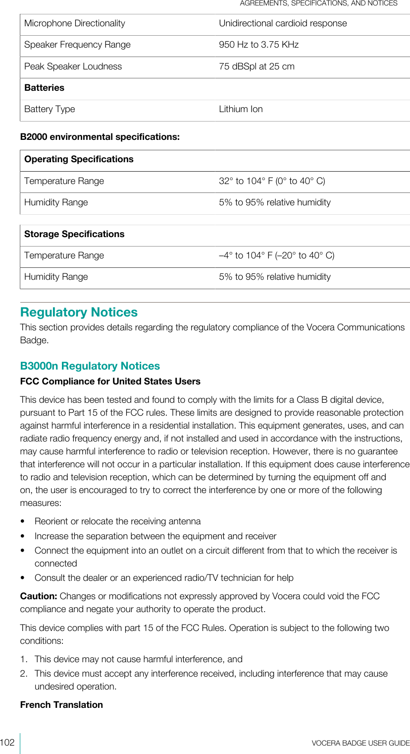 AGREEMENTS, SPECIFICATIONS, AND NOTICES102  VOCERA BADGE USERGUIDEMicrophone Directionality Unidirectional cardioid responseSpeaker Frequency Range 950 Hz to 3.75 KHzPeak Speaker Loudness 75 dBSpl at 25 cmBatteriesBattery Type Lithium IonB2000 environmental specifications:Operating SpecificationsTemperature Range 32° to 104° F (0° to 40°C)Humidity Range 5% to 95% relative humidityStorage SpecificationsTemperature Range –4° to 104° F (–20° to 40°C)Humidity Range 5% to 95% relative humidityRegulatory NoticesThis section provides details regarding the regulatory compliance of the Vocera CommunicationsBadge.B3000n Regulatory NoticesFCC Compliance for United States UsersThis device has been tested and found to comply with the limits for a Class B digital device,pursuant to Part 15 of the FCC rules. These limits are designed to provide reasonable protectionagainst harmful interference in a residential installation. This equipment generates, uses, and canradiate radio frequency energy and, if not installed and used in accordance with the instructions,may cause harmful interference to radio or television reception. However, there is no guaranteethat interference will not occur in a particular installation. If this equipment does cause interferenceto radio and television reception, which can be determined by turning the equipment off andon, the user is encouraged to try to correct the interference by one or more of the followingmeasures:• Reorient or relocate the receiving antenna• Increase the separation between the equipment and receiver• Connect the equipment into an outlet on a circuit different from that to which the receiver isconnected• Consult the dealer or an experienced radio/TV technician for helpCaution: Changes or modifications not expressly approved by Vocera could void the FCCcompliance and negate your authority to operate the product.This device complies with part 15 of the FCC Rules. Operation is subject to the following twoconditions:1. This device may not cause harmful interference, and2. This device must accept any interference received, including interference that may causeundesired operation.French Translation