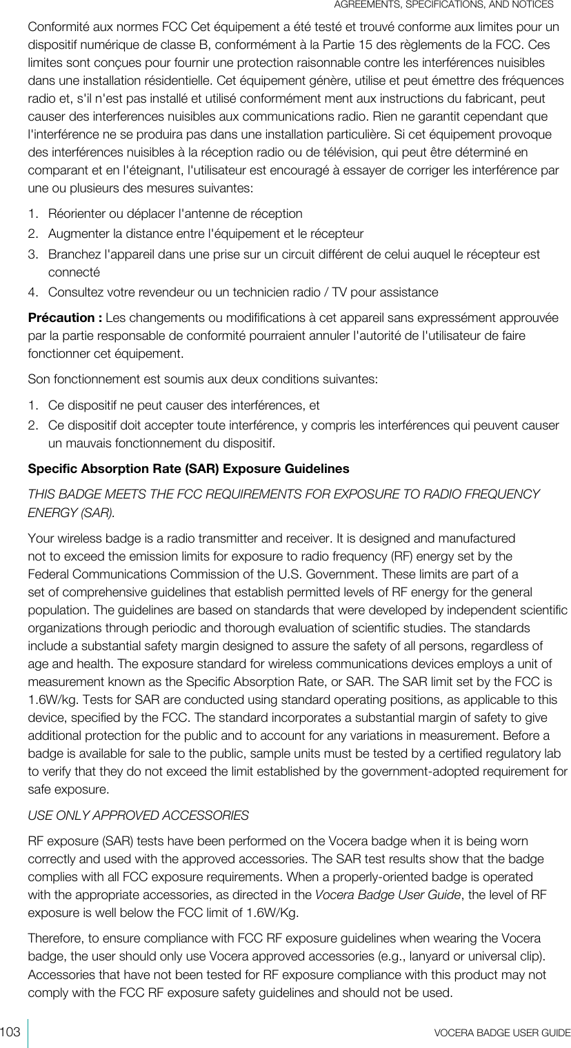 AGREEMENTS, SPECIFICATIONS, AND NOTICES103  VOCERA BADGE USERGUIDEConformité aux normes FCC Cet équipement a été testé et trouvé conforme aux limites pour undispositif numérique de classe B, conformément à la Partie 15 des règlements de la FCC. Ceslimites sont conçues pour fournir une protection raisonnable contre les interférences nuisiblesdans une installation résidentielle. Cet équipement génère, utilise et peut émettre des fréquencesradio et, s&apos;il n&apos;est pas installé et utilisé conformément ment aux instructions du fabricant, peutcauser des interferences nuisibles aux communications radio. Rien ne garantit cependant quel&apos;interférence ne se produira pas dans une installation particulière. Si cet équipement provoquedes interférences nuisibles à la réception radio ou de télévision, qui peut être déterminé encomparant et en l&apos;éteignant, l&apos;utilisateur est encouragé à essayer de corriger les interférence parune ou plusieurs des mesures suivantes:1. Réorienter ou déplacer l&apos;antenne de réception2. Augmenter la distance entre l&apos;équipement et le récepteur3. Branchez l&apos;appareil dans une prise sur un circuit différent de celui auquel le récepteur estconnecté4. Consultez votre revendeur ou un technicien radio / TV pour assistancePrécaution : Les changements ou modififications à cet appareil sans expressément approuvéepar la partie responsable de conformité pourraient annuler l&apos;autorité de l&apos;utilisateur de fairefonctionner cet équipement.Son fonctionnement est soumis aux deux conditions suivantes:1. Ce dispositif ne peut causer des interférences, et2. Ce dispositif doit accepter toute interférence, y compris les interférences qui peuvent causerun mauvais fonctionnement du dispositif.Specific Absorption Rate (SAR) Exposure GuidelinesTHIS BADGE MEETS THE FCC REQUIREMENTS FOR EXPOSURE TO RADIO FREQUENCYENERGY (SAR).Your wireless badge is a radio transmitter and receiver. It is designed and manufacturednot to exceed the emission limits for exposure to radio frequency (RF) energy set by theFederal Communications Commission of the U.S. Government. These limits are part of aset of comprehensive guidelines that establish permitted levels of RF energy for the generalpopulation. The guidelines are based on standards that were developed by independent scientificorganizations through periodic and thorough evaluation of scientific studies. The standardsinclude a substantial safety margin designed to assure the safety of all persons, regardless ofage and health. The exposure standard for wireless communications devices employs a unit ofmeasurement known as the Specific Absorption Rate, or SAR. The SAR limit set by the FCC is1.6W/kg. Tests for SAR are conducted using standard operating positions, as applicable to thisdevice, specified by the FCC. The standard incorporates a substantial margin of safety to giveadditional protection for the public and to account for any variations in measurement. Before abadge is available for sale to the public, sample units must be tested by a certified regulatory labto verify that they do not exceed the limit established by the government-adopted requirement forsafe exposure.USE ONLY APPROVED ACCESSORIESRF exposure (SAR) tests have been performed on the Vocera badge when it is being worncorrectly and used with the approved accessories. The SAR test results show that the badgecomplies with all FCC exposure requirements. When a properly-oriented badge is operatedwith the appropriate accessories, as directed in the Vocera Badge UserGuide, the level of RFexposure is well below the FCC limit of 1.6W/Kg.Therefore, to ensure compliance with FCC RF exposure guidelines when wearing the Vocerabadge, the user should only use Vocera approved accessories (e.g., lanyard or universal clip).Accessories that have not been tested for RF exposure compliance with this product may notcomply with the FCC RF exposure safety guidelines and should not be used.