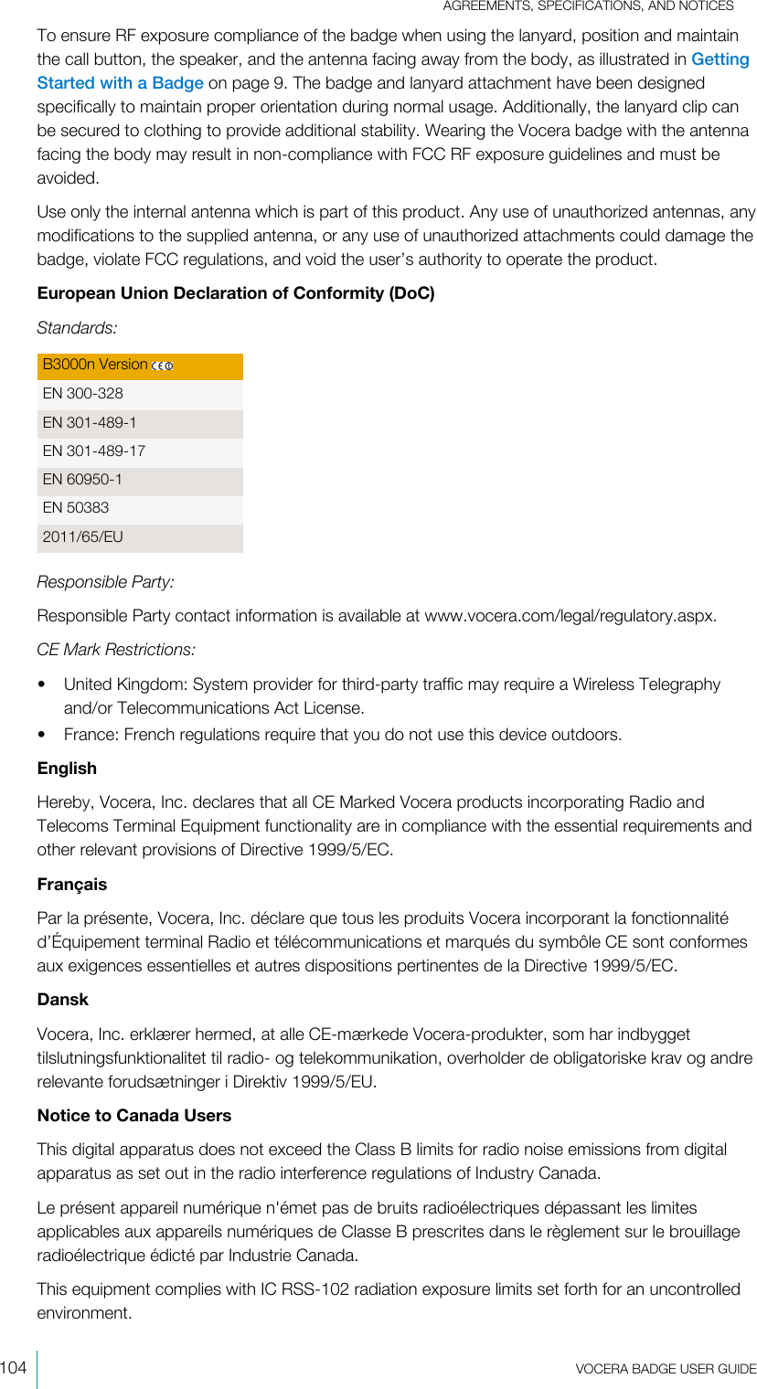 AGREEMENTS, SPECIFICATIONS, AND NOTICES104  VOCERA BADGE USERGUIDETo ensure RF exposure compliance of the badge when using the lanyard, position and maintainthe call button, the speaker, and the antenna facing away from the body, as illustrated in GettingStarted with a Badge on page 9. The badge and lanyard attachment have been designedspecifically to maintain proper orientation during normal usage. Additionally, the lanyard clip canbe secured to clothing to provide additional stability. Wearing the Vocera badge with the antennafacing the body may result in non-compliance with FCC RF exposure guidelines and must beavoided.Use only the internal antenna which is part of this product. Any use of unauthorized antennas, anymodifications to the supplied antenna, or any use of unauthorized attachments could damage thebadge, violate FCC regulations, and void the user’s authority to operate the product.European Union Declaration of Conformity (DoC)Standards:B3000n Version EN 300-328EN 301-489-1EN 301-489-17EN 60950-1EN 503832011/65/EUResponsible Party:Responsible Party contact information is available at www.vocera.com/legal/regulatory.aspx.CE Mark Restrictions:• United Kingdom: System provider for third-party traffic may require a Wireless Telegraphyand/or Telecommunications Act License.• France: French regulations require that you do not use this device outdoors.EnglishHereby, Vocera, Inc. declares that all CE Marked Vocera products incorporating Radio andTelecoms Terminal Equipment functionality are in compliance with the essential requirements andother relevant provisions of Directive 1999/5/EC.FrançaisPar la présente, Vocera, Inc. déclare que tous les produits Vocera incorporant la fonctionnalitéd’Équipement terminal Radio et télécommunications et marqués du symbôle CE sont conformesaux exigences essentielles et autres dispositions pertinentes de la Directive 1999/5/EC.DanskVocera, Inc. erklærer hermed, at alle CE-mærkede Vocera-produkter, som har indbyggettilslutningsfunktionalitet til radio- og telekommunikation, overholder de obligatoriske krav og andrerelevante forudsætninger i Direktiv 1999/5/EU.Notice to Canada UsersThis digital apparatus does not exceed the Class B limits for radio noise emissions from digitalapparatus as set out in the radio interference regulations of Industry Canada.Le présent appareil numérique n&apos;émet pas de bruits radioélectriques dépassant les limitesapplicables aux appareils numériques de Classe B prescrites dans le règlement sur le brouillageradioélectrique édicté par Industrie Canada.This equipment complies with IC RSS-102 radiation exposure limits set forth for an uncontrolledenvironment.