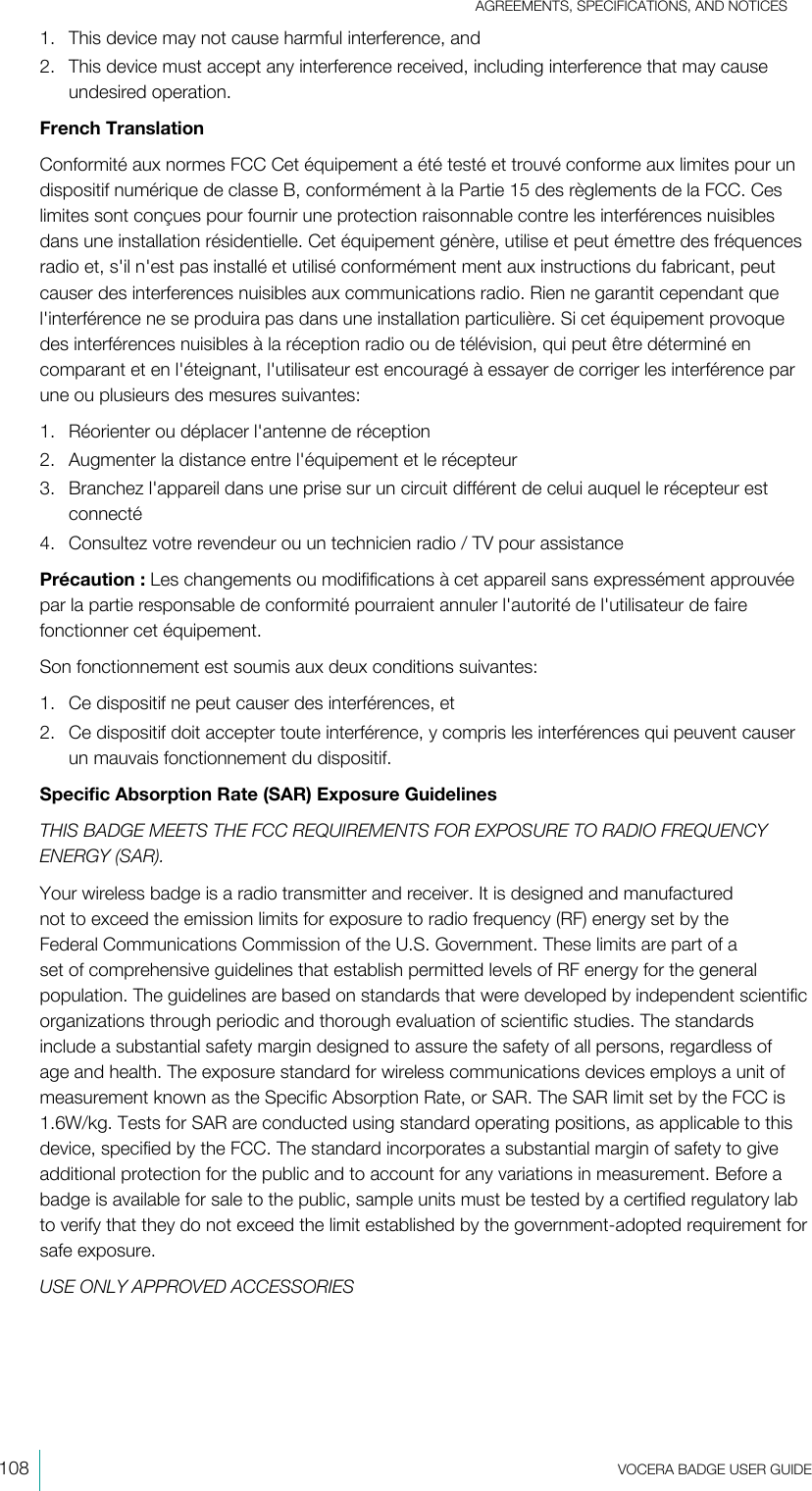 AGREEMENTS, SPECIFICATIONS, AND NOTICES108  VOCERA BADGE USERGUIDE1. This device may not cause harmful interference, and2. This device must accept any interference received, including interference that may causeundesired operation.French TranslationConformité aux normes FCC Cet équipement a été testé et trouvé conforme aux limites pour undispositif numérique de classe B, conformément à la Partie 15 des règlements de la FCC. Ceslimites sont conçues pour fournir une protection raisonnable contre les interférences nuisiblesdans une installation résidentielle. Cet équipement génère, utilise et peut émettre des fréquencesradio et, s&apos;il n&apos;est pas installé et utilisé conformément ment aux instructions du fabricant, peutcauser des interferences nuisibles aux communications radio. Rien ne garantit cependant quel&apos;interférence ne se produira pas dans une installation particulière. Si cet équipement provoquedes interférences nuisibles à la réception radio ou de télévision, qui peut être déterminé encomparant et en l&apos;éteignant, l&apos;utilisateur est encouragé à essayer de corriger les interférence parune ou plusieurs des mesures suivantes:1. Réorienter ou déplacer l&apos;antenne de réception2. Augmenter la distance entre l&apos;équipement et le récepteur3. Branchez l&apos;appareil dans une prise sur un circuit différent de celui auquel le récepteur estconnecté4. Consultez votre revendeur ou un technicien radio / TV pour assistancePrécaution : Les changements ou modififications à cet appareil sans expressément approuvéepar la partie responsable de conformité pourraient annuler l&apos;autorité de l&apos;utilisateur de fairefonctionner cet équipement.Son fonctionnement est soumis aux deux conditions suivantes:1. Ce dispositif ne peut causer des interférences, et2. Ce dispositif doit accepter toute interférence, y compris les interférences qui peuvent causerun mauvais fonctionnement du dispositif.Specific Absorption Rate (SAR) Exposure GuidelinesTHIS BADGE MEETS THE FCC REQUIREMENTS FOR EXPOSURE TO RADIO FREQUENCYENERGY (SAR).Your wireless badge is a radio transmitter and receiver. It is designed and manufacturednot to exceed the emission limits for exposure to radio frequency (RF) energy set by theFederal Communications Commission of the U.S. Government. These limits are part of aset of comprehensive guidelines that establish permitted levels of RF energy for the generalpopulation. The guidelines are based on standards that were developed by independent scientificorganizations through periodic and thorough evaluation of scientific studies. The standardsinclude a substantial safety margin designed to assure the safety of all persons, regardless ofage and health. The exposure standard for wireless communications devices employs a unit ofmeasurement known as the Specific Absorption Rate, or SAR. The SAR limit set by the FCC is1.6W/kg. Tests for SAR are conducted using standard operating positions, as applicable to thisdevice, specified by the FCC. The standard incorporates a substantial margin of safety to giveadditional protection for the public and to account for any variations in measurement. Before abadge is available for sale to the public, sample units must be tested by a certified regulatory labto verify that they do not exceed the limit established by the government-adopted requirement forsafe exposure.USE ONLY APPROVED ACCESSORIES