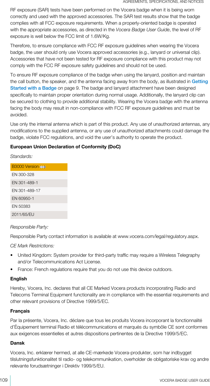 AGREEMENTS, SPECIFICATIONS, AND NOTICES109  VOCERA BADGE USERGUIDERF exposure (SAR) tests have been performed on the Vocera badge when it is being worncorrectly and used with the approved accessories. The SAR test results show that the badgecomplies with all FCC exposure requirements. When a properly-oriented badge is operatedwith the appropriate accessories, as directed in the Vocera Badge UserGuide, the level of RFexposure is well below the FCC limit of 1.6W/Kg.Therefore, to ensure compliance with FCC RF exposure guidelines when wearing the Vocerabadge, the user should only use Vocera approved accessories (e.g., lanyard or universal clip).Accessories that have not been tested for RF exposure compliance with this product may notcomply with the FCC RF exposure safety guidelines and should not be used.To ensure RF exposure compliance of the badge when using the lanyard, position and maintainthe call button, the speaker, and the antenna facing away from the body, as illustrated in GettingStarted with a Badge on page 9. The badge and lanyard attachment have been designedspecifically to maintain proper orientation during normal usage. Additionally, the lanyard clip canbe secured to clothing to provide additional stability. Wearing the Vocera badge with the antennafacing the body may result in non-compliance with FCC RF exposure guidelines and must beavoided.Use only the internal antenna which is part of this product. Any use of unauthorized antennas, anymodifications to the supplied antenna, or any use of unauthorized attachments could damage thebadge, violate FCC regulations, and void the user’s authority to operate the product.European Union Declaration of Conformity (DoC)Standards:B3000 Version EN 300-328EN 301-489-1EN 301-489-17EN 60950-1EN 503832011/65/EUResponsible Party:Responsible Party contact information is available at www.vocera.com/legal/regulatory.aspx.CE Mark Restrictions:• United Kingdom: System provider for third-party traffic may require a Wireless Telegraphyand/or Telecommunications Act License.• France: French regulations require that you do not use this device outdoors.EnglishHereby, Vocera, Inc. declares that all CE Marked Vocera products incorporating Radio andTelecoms Terminal Equipment functionality are in compliance with the essential requirements andother relevant provisions of Directive 1999/5/EC.FrançaisPar la présente, Vocera, Inc. déclare que tous les produits Vocera incorporant la fonctionnalitéd’Équipement terminal Radio et télécommunications et marqués du symbôle CE sont conformesaux exigences essentielles et autres dispositions pertinentes de la Directive 1999/5/EC.DanskVocera, Inc. erklærer hermed, at alle CE-mærkede Vocera-produkter, som har indbyggettilslutningsfunktionalitet til radio- og telekommunikation, overholder de obligatoriske krav og andrerelevante forudsætninger i Direktiv 1999/5/EU.