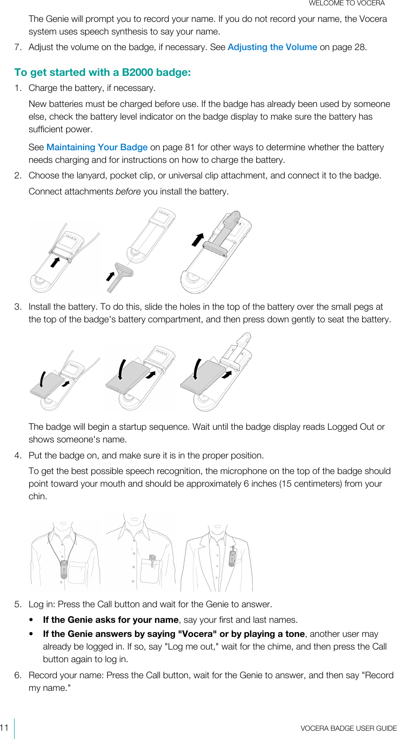 WELCOME TO VOCERA11  VOCERA BADGE USERGUIDEThe Genie will prompt you to record your name. If you do not record your name, the Vocerasystem uses speech synthesis to say your name.7. Adjust the volume on the badge, if necessary. See Adjusting the Volume on page 28.To get started with a B2000 badge:1. Charge the battery, if necessary.New batteries must be charged before use. If the badge has already been used by someoneelse, check the battery level indicator on the badge display to make sure the battery hassufficient power.See Maintaining Your Badge on page 81 for other ways to determine whether the batteryneeds charging and for instructions on how to charge the battery.2. Choose the lanyard, pocket clip, or universal clip attachment, and connect it to the badge.Connect attachments before you install the battery.   3. Install the battery. To do this, slide the holes in the top of the battery over the small pegs atthe top of the badge&apos;s battery compartment, and then press down gently to seat the battery.   The badge will begin a startup sequence. Wait until the badge display reads Logged Out orshows someone&apos;s name.4. Put the badge on, and make sure it is in the proper position.To get the best possible speech recognition, the microphone on the top of the badge shouldpoint toward your mouth and should be approximately 6 inches (15 centimeters) from yourchin.   5. Log in: Press the Call button and wait for the Genie to answer.•If the Genie asks for your name, say your first and last names.•If the Genie answers by saying &quot;Vocera&quot; or by playing a tone, another user mayalready be logged in. If so, say &quot;Log me out,&quot; wait for the chime, and then press the Callbutton again to log in.6. Record your name: Press the Call button, wait for the Genie to answer, and then say &quot;Recordmy name.&quot;