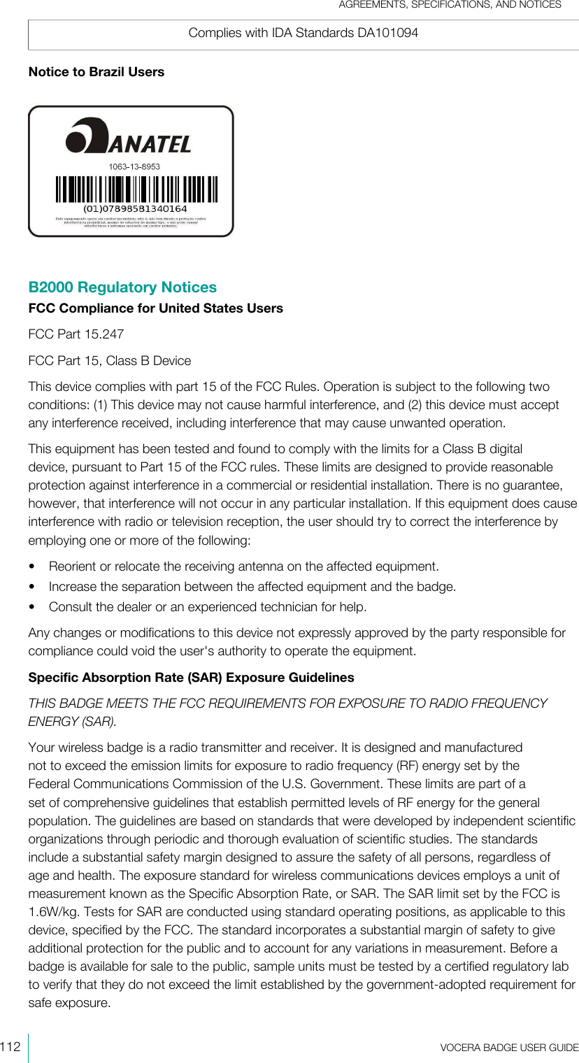 AGREEMENTS, SPECIFICATIONS, AND NOTICES112  VOCERA BADGE USERGUIDEComplies with IDA Standards DA101094Notice to Brazil UsersB2000 Regulatory NoticesFCC Compliance for United States UsersFCC Part 15.247FCC Part 15, Class B DeviceThis device complies with part 15 of the FCC Rules. Operation is subject to the following twoconditions: (1) This device may not cause harmful interference, and (2) this device must acceptany interference received, including interference that may cause unwanted operation.This equipment has been tested and found to comply with the limits for a Class B digitaldevice, pursuant to Part 15 of the FCC rules. These limits are designed to provide reasonableprotection against interference in a commercial or residential installation. There is no guarantee,however, that interference will not occur in any particular installation. If this equipment does causeinterference with radio or television reception, the user should try to correct the interference byemploying one or more of the following:• Reorient or relocate the receiving antenna on the affected equipment.• Increase the separation between the affected equipment and the badge.• Consult the dealer or an experienced technician for help.Any changes or modifications to this device not expressly approved by the party responsible forcompliance could void the user&apos;s authority to operate the equipment.Specific Absorption Rate (SAR) Exposure GuidelinesTHIS BADGE MEETS THE FCC REQUIREMENTS FOR EXPOSURE TO RADIO FREQUENCYENERGY (SAR).Your wireless badge is a radio transmitter and receiver. It is designed and manufacturednot to exceed the emission limits for exposure to radio frequency (RF) energy set by theFederal Communications Commission of the U.S. Government. These limits are part of aset of comprehensive guidelines that establish permitted levels of RF energy for the generalpopulation. The guidelines are based on standards that were developed by independent scientificorganizations through periodic and thorough evaluation of scientific studies. The standardsinclude a substantial safety margin designed to assure the safety of all persons, regardless ofage and health. The exposure standard for wireless communications devices employs a unit ofmeasurement known as the Specific Absorption Rate, or SAR. The SAR limit set by the FCC is1.6W/kg. Tests for SAR are conducted using standard operating positions, as applicable to thisdevice, specified by the FCC. The standard incorporates a substantial margin of safety to giveadditional protection for the public and to account for any variations in measurement. Before abadge is available for sale to the public, sample units must be tested by a certified regulatory labto verify that they do not exceed the limit established by the government-adopted requirement forsafe exposure.