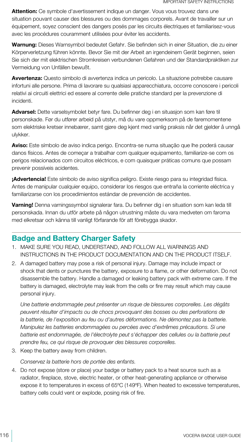 IMPORTANT SAFETY INSTRUCTIONS116  VOCERA BADGE USERGUIDEAttention: Ce symbole d&apos;avertissement indique un danger. Vous vous trouvez dans unesituation pouvant causer des blessures ou des dommages corporels. Avant de travailler sur unéquipement, soyez conscient des dangers posés par les circuits électriques et familiarisez-vousavec les procédures couramment utilisées pour éviter les accidents.Warnung: Dieses Warnsymbol bedeutet Gefahr. Sie befinden sich in einer Situation, die zu einerKörperverletzung führen könnte. Bevor Sie mit der Arbeit an irgendeinem Gerät beginnen, seienSie sich der mit elektrischen Stromkreisen verbundenen Gefahren und der Standardpraktiken zurVermeidung von Unfällen bewußt.Avvertenza: Questo simbolo di avvertenza indica un pericolo. La situazione potrebbe causareinfortuni alle persone. Prima di lavorare su qualsiasi apparecchiatura, occorre conoscere i pericolirelativi ai circuiti elettrici ed essere al corrente delle pratiche standard per la prevenzione diincidenti.Advarsel: Dette varselsymbolet betyr fare. Du befinner deg i en situasjon som kan føre tilpersonskade. Før du utfører arbeid på utstyr, må du vare oppmerksom på de faremomentenesom elektriske kretser innebærer, samt gjøre deg kjent med vanlig praksis når det gjelder å unngåulykker.Aviso: Este símbolo de aviso indica perigo. Encontra-se numa situação que lhe poderá causardanos físicos. Antes de começar a trabalhar com qualquer equipamento, familiarize-se com osperigos relacionados com circuitos eléctricos, e com quaisquer práticas comuns que possamprevenir possíveis acidentes.¡Advertencia! Este símbolo de aviso significa peligro. Existe riesgo para su integridad física.Antes de manipular cualquier equipo, considerar los riesgos que entraña la corriente eléctrica yfamiliarizarse con los procedimientos estándar de prevención de accidentes.Varning! Denna varningssymbol signalerar fara. Du befinner dig i en situation som kan leda tillpersonskada. Innan du utför arbete på någon utrustning måste du vara medveten om farornamed elkretsar och känna till vanligt förfarande för att förebygga skador.Badge and Battery Charger Safety1. MAKE SURE YOU READ, UNDERSTAND, AND FOLLOW ALL WARNINGS ANDINSTRUCTIONS IN THE PRODUCT DOCUMENTATION AND ON THE PRODUCT ITSELF.2. A damaged battery may pose a risk of personal injury. Damage may include impact orshock that dents or punctures the battery, exposure to a flame, or other deformation. Do notdisassemble the battery. Handle a damaged or leaking battery pack with extreme care. If thebattery is damaged, electrolyte may leak from the cells or fire may result which may causepersonal injury.Une batterie endommagée peut présenter un risque de blessures corporelles. Les dégâtspeuvent résulter d&apos;impacts ou de chocs provoquant des bosses ou des perforations dela batterie, de l&apos;exposition au feu ou d&apos;autres déformations. Ne démontez pas la batterie.Manipulez les batteries endommagées ou percées avec d&apos;extrêmes précautions. Si unebatterie est endommagée, de l&apos;électrolyte peut s&apos;échapper des cellules ou la batterie peutprendre feu, ce qui risque de provoquer des blessures corporelles.3. Keep the battery away from children.Conservez la batterie hors de portée des enfants.4. Do not expose (store or place) your badge or battery pack to a heat source such as aradiator, fireplace, stove, electric heater, or other heat-generating appliance or otherwiseexpose it to temperatures in excess of 65ºC (149ºF). When heated to excessive temperatures,battery cells could vent or explode, posing risk of fire.