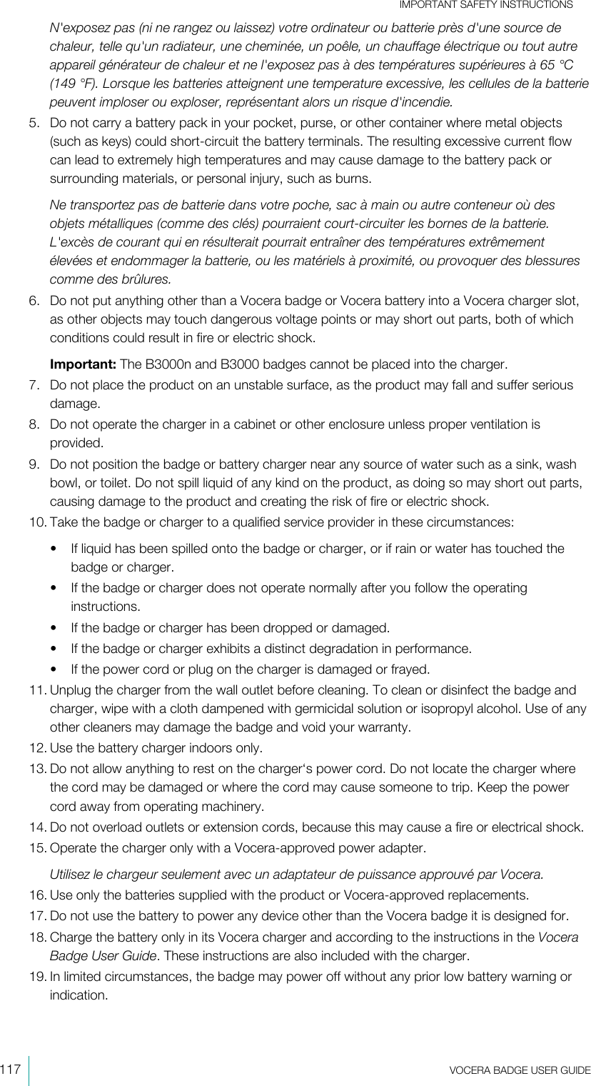 IMPORTANT SAFETY INSTRUCTIONS117  VOCERA BADGE USERGUIDEN&apos;exposez pas (ni ne rangez ou laissez) votre ordinateur ou batterie près d&apos;une source dechaleur, telle qu&apos;un radiateur, une cheminée, un poêle, un chauffage électrique ou tout autreappareil générateur de chaleur et ne l&apos;exposez pas à des températures supérieures à 65 °C(149 °F). Lorsque les batteries atteignent une temperature excessive, les cellules de la batteriepeuvent imploser ou exploser, représentant alors un risque d&apos;incendie.5. Do not carry a battery pack in your pocket, purse, or other container where metal objects(such as keys) could short-circuit the battery terminals. The resulting excessive current flowcan lead to extremely high temperatures and may cause damage to the battery pack orsurrounding materials, or personal injury, such as burns.Ne transportez pas de batterie dans votre poche, sac à main ou autre conteneur où desobjets métalliques (comme des clés) pourraient court-circuiter les bornes de la batterie.L&apos;excès de courant qui en résulterait pourrait entraîner des températures extrêmementélevées et endommager la batterie, ou les matériels à proximité, ou provoquer des blessurescomme des brûlures.6. Do not put anything other than a Vocera badge or Vocera battery into a Vocera charger slot,as other objects may touch dangerous voltage points or may short out parts, both of whichconditions could result in fire or electric shock.Important: The B3000n and B3000 badges cannot be placed into the charger.7. Do not place the product on an unstable surface, as the product may fall and suffer seriousdamage.8. Do not operate the charger in a cabinet or other enclosure unless proper ventilation isprovided.9. Do not position the badge or battery charger near any source of water such as a sink, washbowl, or toilet. Do not spill liquid of any kind on the product, as doing so may short out parts,causing damage to the product and creating the risk of fire or electric shock.10. Take the badge or charger to a qualified service provider in these circumstances:• If liquid has been spilled onto the badge or charger, or if rain or water has touched thebadge or charger.• If the badge or charger does not operate normally after you follow the operatinginstructions.• If the badge or charger has been dropped or damaged.• If the badge or charger exhibits a distinct degradation in performance.• If the power cord or plug on the charger is damaged or frayed.11. Unplug the charger from the wall outlet before cleaning. To clean or disinfect the badge andcharger, wipe with a cloth dampened with germicidal solution or isopropyl alcohol. Use of anyother cleaners may damage the badge and void your warranty.12. Use the battery charger indoors only.13. Do not allow anything to rest on the charger‘s power cord. Do not locate the charger wherethe cord may be damaged or where the cord may cause someone to trip. Keep the powercord away from operating machinery.14. Do not overload outlets or extension cords, because this may cause a fire or electrical shock.15. Operate the charger only with a Vocera-approved power adapter.Utilisez le chargeur seulement avec un adaptateur de puissance approuvé par Vocera.16. Use only the batteries supplied with the product or Vocera-approved replacements.17. Do not use the battery to power any device other than the Vocera badge it is designed for.18. Charge the battery only in its Vocera charger and according to the instructions in the VoceraBadge UserGuide. These instructions are also included with the charger.19. In limited circumstances, the badge may power off without any prior low battery warning orindication.